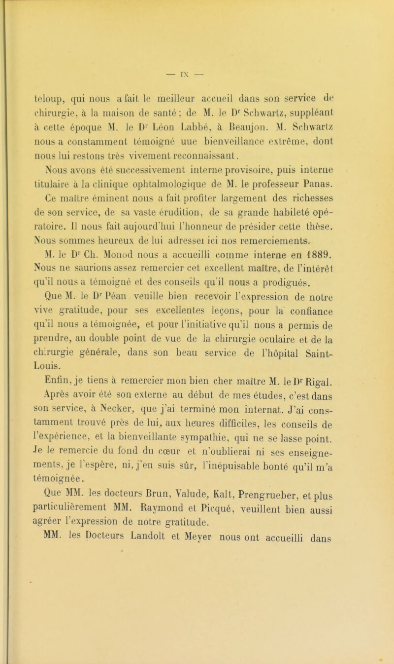 teloup, qui nous a fait le meilleur accueil dans son service de chirurgie, à la maison de santé ; de M. le I)* Scliwartz, suppléant à cette époque M. le D'' Léon Labbé, à Beaujon. M. Schwariz nous a constamment témoigné uue bienveillance extrême, dont nous lui restons très vivement reconnaissant. Nous avons été successivement interne provisoire, puis interne titulaire à la clinique ophtalmologique de M. le professeur Panas. Ce maître éminent nous a fait profiter largement des richesses de son service, de sa vaste érudition, de sa grande habileté opé- ratoire. Il nous fait aujourd'hui l'honneur de présider cette thèse. Nous sommes heureux de lui adresseï ici nos remerciements. >I. le D''Ch. Monod nous a accueilli comme interne en 1889. Nous ne saurions assez remercier cet excellent maître, de l'intérêt qu'il nous a témoigné et des conseils qu'il nous a prodig-ués. Que M. le D Péan veuille bien recevoir l'expression de notre vive gratitude, pour ses excellentes leçons, pour la confiance qu il nous a témoignée, et pour l'initiative qu'il nous a permis de prendre, au double point de vue de la chirurgie oculaire et de la chirurgie générale, dans son beau service de l'hôpital Saint- Louis. Enfin, je tiens à remercier mon bien cher maître M. leD'Rigal. Après avoir été son externe au début de mes études, c'est dans son service, à Necker, que j'ai terminé mon internat. J'ai cons- tamment trouvé près de lui^ aux heures difficiles, les conseils de l'expérience, et la bienveillante sympathie, qui ne se lasse point. Je le remercie du fond du cœur et n'oublierai ni ses enseigne- ments, je l'espère, ni, j'en suis sûr, l'inépuisable bonté qu'il m a témoignée. Que MM. les docteurs Brun, Valude, Kalt, Prengrueber, et plus particulièrement MM. Raymond et Picqué, veuillent bien aussi agréer l'expression de notre gratitude. MM. les Docteurs Landolt et Meyer nous ont accueilli dans