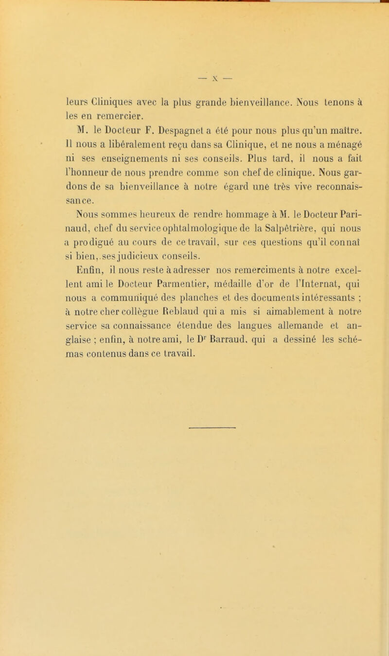 leurs Cliniques avec la plus grande bienveillance. Nous tenons à les en remercier. M. le Docteur F. Despagnel a été pour nous plus qu'un maître. Il nous a libéralement reçu dans sa Clinique, et ne nous a ménagé ni ses enseignements ni ses conseils. Plus tard, il nous a fait l'honneur de nous prendre comme son chef de clinique. Nous gar- dons de sa bienveillance à notre égard uné très vive reconnais- sance. Nous sommes heureux de rendre hommage à M. le Docteur Pari- naud, chef du service ophtalmologique de la Salpêtrière, qui nous a prodigué au cours de ce travail, sur ces questions qu'il connaî si bien,.sesjudicieux conseils. Enfin, il nous reste à adresser nos remerciments à notre excel- lent ami le Docteur Parmentier, médaille d'or de l'Internat, qui nous a communiqué des planches et des documents intéressants ; à notre cher collègue Reblaud quia rais si aimablement à notre service sa connaissance étendue des langues allemande et an- glaise ; enfin, à notre ami, le D'' Barraud. qui a dessiné les sché- mas contenus dans ce travail.