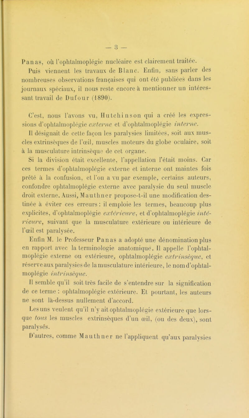 Panas, où ropliLalmoplégie nucléaire est clairement traitée. Puis viennent les travaux de Blanc. Enfin, sans parler des nombreuses observations françaises qui ont été publiées dans les journaux spéciaux, il nous reste encore à mentionner un intéres- sant travail de Dui'our (^1890). C'est, nous l'avons vu, IIuLcliinson qui a créé les expres- sions d'ophtalmoplégie externe et d'ophtalmoplégie interne. Il désignait de cette façon les paralysies limitées, soit aux mus- cles extrinsèques de l'œil, muscles moteurs du globe oculaire, soit à la musculature intrinsèque de cet organe. Si la division était excellente, l'appellation Tétait moins. Car ces termes d'ophtalmoplégie externe et interne ont maintes fois prêté à la confusion, et Ton a vu par exemple, certains auteurs, confondre oplitalmoplégie externe avec paralysie du seul muscle droit externe. Aussi, Mauthner propose-t-il une modification des- tinée à éviter ces erreurs : il emploie les termes, beaucoup plus explicites, d'ophtalmoplégie extérieure., et d'ophtalmoplégie inté- rieure, suivant que la musculature extérieure ou intérieure de l'œil est paralysée. Enfin M. le Professeur Panas a adopté une dénomination plus en rapport avec la terminologie anatomique. Il appelle l'ophtal- moplégie externe ou extérieure^ ophtalmoplégie extrinsèque, et réserveaux paralysies de lamusculature intérieure, le nomd'ophtal- moplégie intrinsèque. Il semble qu'il soit très facile de s'entendre sur la signification de ce terme : ophtalmoplégie extérieure. Et pourtant, les auteurs ne sont là-dessus nullement d'accord. Les uns veulent qu'il n'y ait ophtalmoplégie extérieure que lors- que tous les muscles extrinsèques d'un œil, (ou des deux), sont paralysés. D'autres, comme Mauthner ne l'appliquent qu'aux paralysies