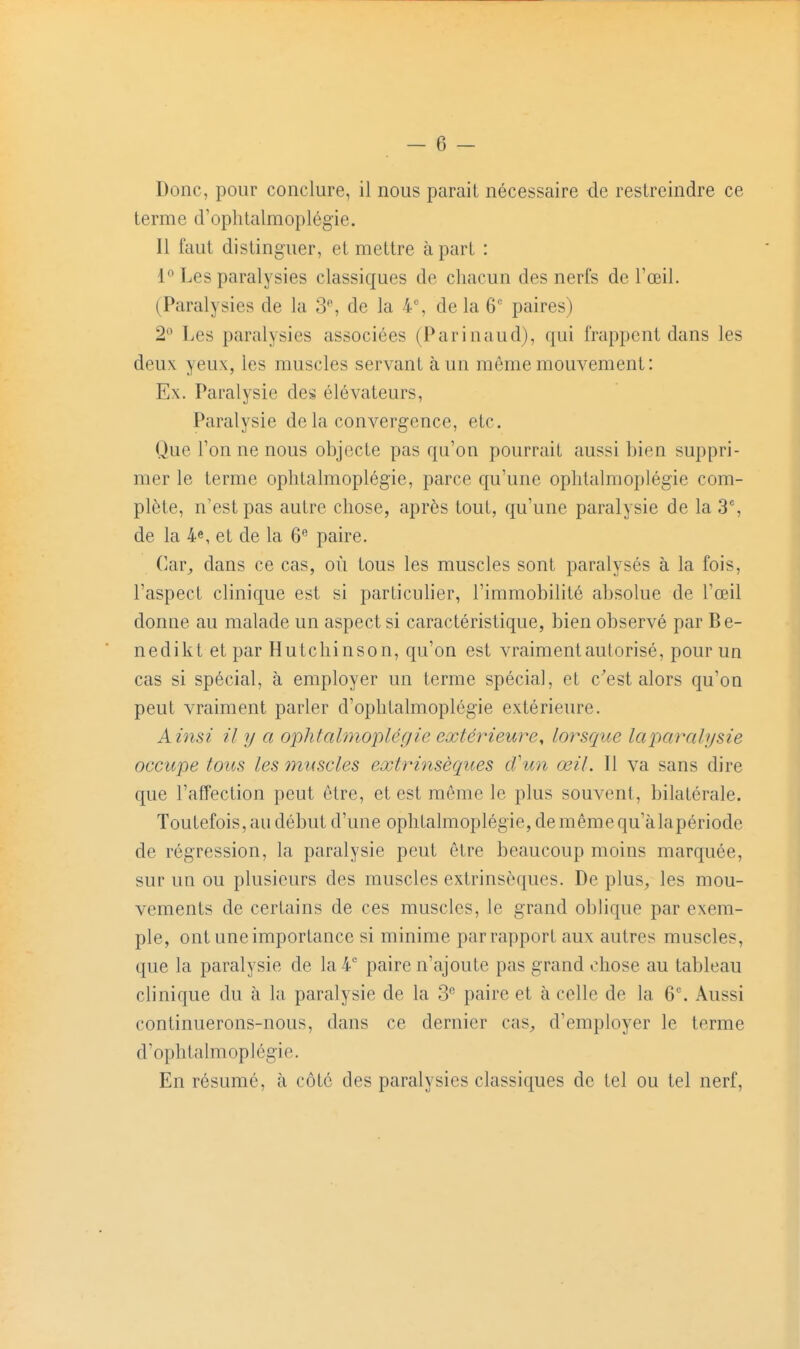 Donc, pour conclure, il nous paraii nécessaire de restreindre ce terme d'ophtalmoplégie. Il faut distinguer, et mettre à part : l'' Les paralysies classiques de chacun des nerfs de l'œil. (Paralysies de la 3-, de la 4% de la 6 paires) 2° Les paralysies associées (Parinaud), qui frappent dans les deux yeux, les muscles servant à un môme mouvement: Ex. Paralysie des élévateurs. Paralysie de la convergence, etc. Que l'on ne nous objecte pas qu'on pourrait aussi bien suppri- mer le terme oplitalmoplégie, parce qu'une ophtalmoplégie com- plète, n'est pas autre chose, après tout, qu'une paralysie de la 3% de la 4e, et de la 6 paire. ('ar^, dans ce cas, où tous les muscles sont paralysés à la fois, l'aspect clinique est si particulier, l'immobilité absolue de l'œil donne au malade un aspect si caractéristique, bien observé par Be- nedikt et par HuLchinson, qu'on est vraiment autorisé, pour un cas si spécial, à employer un terme spécial, et c^est alors qu'on peut vraiment parler d'ophtalmoplégie extérieure. Ainsi il y a ophtalmoplégie extérieure^ lorsque laparalysie occupe tous les muscles extrinsèques d'un œil. Il va sans dire que l'affection peut être, et est même le plus souvent, bilatérale. Toutefois, au début d'une ophtalmoplégie, de même qu'àlapériode de régression, la paralysie peut être beaucoup moins marquée, sur un ou plusieurs des muscles extrinsèques. De plus^ les mou- vements de certains de ces muscles, le grand oblique par exem- ple, ont une importance si minime par rapport aux autres muscles, que la paralysie de la 4* paire n'ajoute pas grand chose au tableau clinique du à la paralysie de la 3 paire et à celle de la 6. Aussi continuerons-nous, dans ce dernier caS;, d'employer le terme d'ophtalmoplégie. En résumé, à côté des paralysies classiques de tel ou tel nerf.