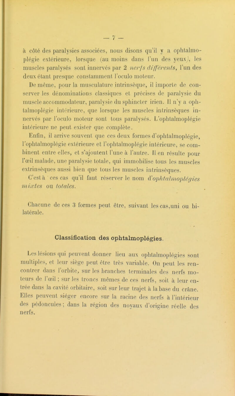 à côté des paralysies associées, nous disons qu'il y a oplilalmo- plégie extérieure, lorsque (au moins dans l'un des yeuxj, les muscles paralysés sont innervés par 2 nerfs différents, l'un des deux étant presque constamment l'oculo moteur. De môme, pour la musculature intrinsèque, il importe de con- server les dénominations classiques et précises de paralysie du muscle accommodateur, paralysie du sphincter irien. 11 n'y a opli- lalmoplégie intérieure, que lorsque les muscles intrinsèques in- nervés par l'oculo moteur sont tous paralysés. L'ophtalmoplégie intérieure ne peut exister que complète. Enfin, il arrive souvent que ces deux formes d'oplitalmoplégie, l'ophtalmoplégie extérieure et l'ophtalmoplégie intérieure, se com- binent entre elles, et s'ajoutent l'une à l'autre. 11 en résulte pour l'œil malade, une paralysie totale, qui immobilise tous les muscles extrinsèques aussi bien que tous les muscles intrinsèques. C'est à  ces cas qu'il faut réserver le nom à'ophtalmoplégies mixtes ou totales. Chacune de ces 3 formes peut être, suivant les cas,uni ou bi- latérale. Classification des ophtalmoplégies. Les lésions qui peuvent donner lieu aux ophtalmoplégies sont multiples, et leur siège peut être très variable. On peut les ren- contrer dans l'orbite, sur les branches terminales des nerfs mo- teurs de l'œil ; sur les troncs mêmes de ces nerfs, soiL à leur en- Irée dans la cavité orbitaire, soit sur leur trajet à la base du crâne. Elles peuvent siéger encore sur la racine des nerfs à l'intérieur des pédoncules ; dans la région des noyaux d'origine réelle des nerfs.