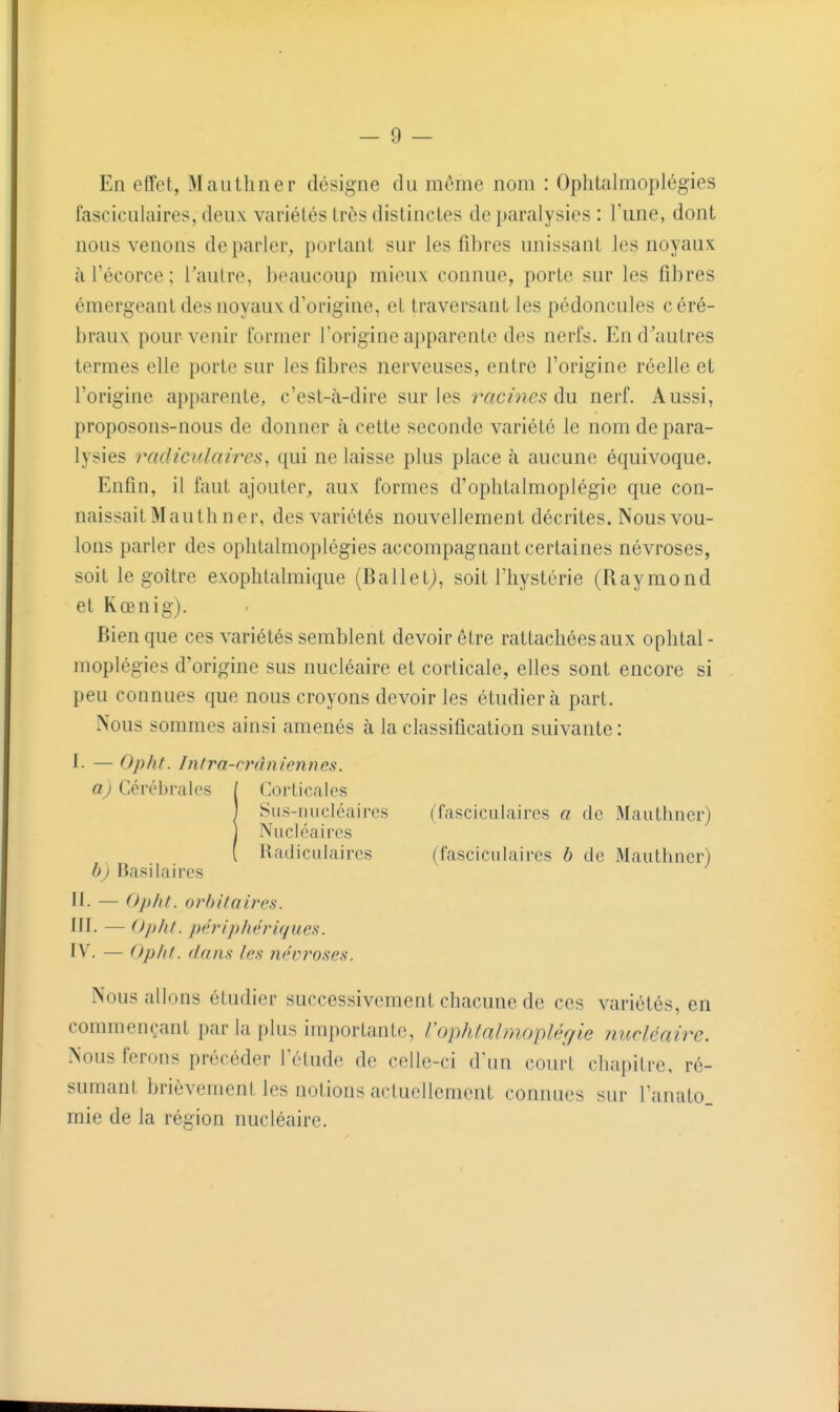 En effet, Mautliner désigne du même nom : Ophlalmoplégies fasciculaires, deux variétés trôs distinctes de paralysies : l'une, dont nous venons déparier, portant sur les fibres unissant les noyaux à l'écorce ; l'autre, beaucoup mieux connue, porte sur les fibres émergeant des noyaux d'origine, et traversant les pédoncules céré- braux pour venir former l'origine apparente des nerfs. En d'autres termes elle porte sur les fibres nerveuses, entre l'origine réelle et l'origine apparente, c'est-à-dire sur les racines du nerf. Aussi, proposons-nous de donner à cette seconde variété le nom de para- lysies radïculaires, qui ne laisse plus place à aucune équivoque. Enfin, il faut ajouter, aux formes d'ophtalmoplégie que con- naissait M au thner, des variétés nouvellement décrites. Nousvou- lons parler des ophlalmoplégies accompagnant certaines névroses, soit le goitre exophtalmique (Ballet^, soit l'hystérie (Raymond et Kœnig). Bien que ces variétés semblent devoir être rattachées aux ophtal - moplégies d'origine sus nucléaire et corticale, elles sont encore si peu connues que nous croyons devoir les étudiera part. Nous sommes ainsi amenés à la classification suivante : I- — Opht. /nfra-rrâniennes. aj Cércbriilos / Corticales j Sus-iniclcaires (fascicLilaires a de Mauthncr) j Nucléaires ( Radïculaires (fasciculaires b de Mauthner) bj Basilaires II- — Opht. orbitnii'cs. III. — Opht. péî'iphériques. IV. — Opht. dam les névroses. Nous allons étudier successivement chacune de ces variétés, en commençant par la plus importante, l'ophtalmoplér/le nucléaire. Nous ferons précéder l'étude de celle-ci d'nn court chapitre, ré- sumant brièvement les notions actuellement connues sur l'anato. mie de la région nucléaire.