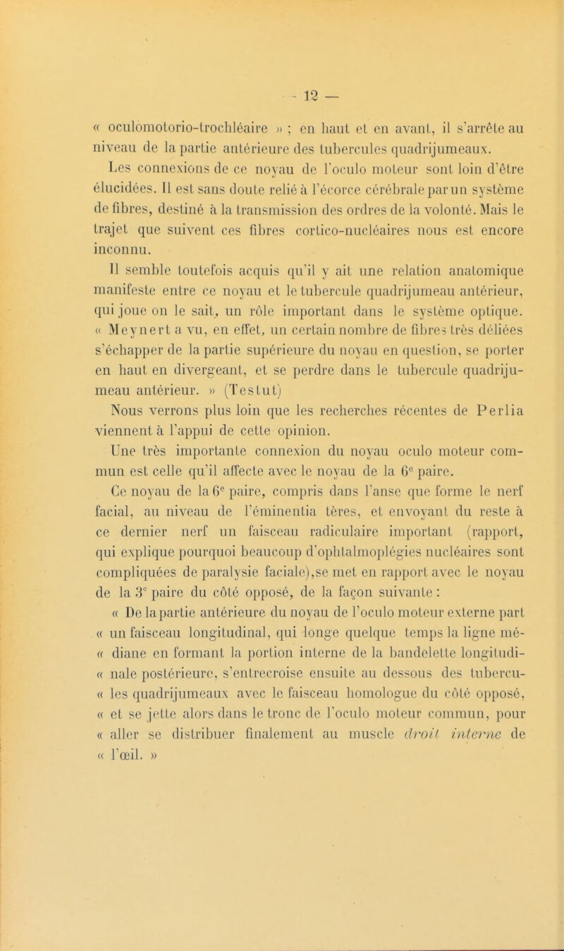 « oculomotorio-lrochléaire » ; en liaul et on avant, il s arrête au niveau de la partie antérieure des tubercules quadrijumeaux. Les connexions de ce noyau de Toculo moteur sont loin d'être élucidées. Il est sans doute relié à l'écorce cérébrale par un système de fibres, destiné à la transmission des ordres de la volonté. Mais le trajet que suivent ces fibres cortico-nucléaires nous est encore inconnu. 11 semble toutefois acquis qu'il y ait une relation anatomique manifeste entre ce noyau et le tubercule quadrijumeau antérieur, qui joue on le sait^ un rôle important dans le système optique. « Meynert a vu, en effet, un certain nombre de fibres très déliées s'échapper de la partie supérieure du noyau en question, se porter en haut en divergeant, et se perdre dans le tubercule quadriju- meau antérieur. » (Testut) Nous verrons plus loin que les recherches récentes de Perlia viennent à l'appui de cette opinion. Une très importante connexion du noyau oculo moteur com- mun est celle qu'il affecte avec le noyau de la 6*^ paire. Ce noyau de la 6 paire, compris dans l'anse que forme le nerf facial, au niveau de l'éminentia tôres, et envoyant du reste à ce dernier nerf un faisceau radiculaire important (rapport, qui explique pourquoi beaucoup d'ophtalmoplégies nucléaires sont compliquées de paralysie faciale),se met en rapport avec le noyau de la 3 paire du côté opposé, de la façon suivante : « De la partie antérieure du noyau de l'oculo moteur externe part « un faisceau longitudinal, qui longe quelque temps la ligne mé- (( diane en formant la portion interne de la bandelette longitudi- (( nale postérieure, s'entrecroise ensuite au dessous des tubcrcu- « les quadrijumeaux avec le faisceau homologue du côté opposé, (( et se jette alors dans le tronc de l'oculo moteur commun, pour « aller se distribuer finalement au muscle droil inte^'ne de « l'œil. »