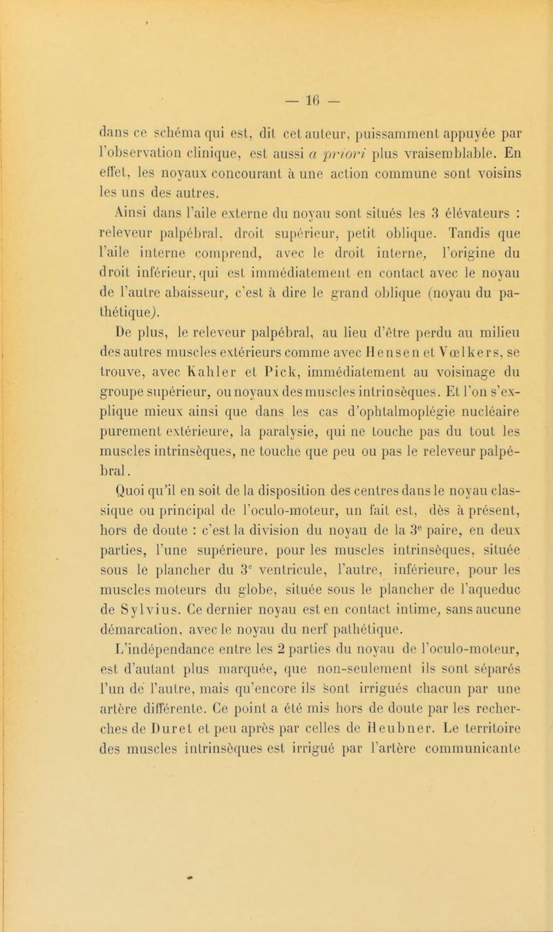 dans ce schéma qui est, dit cet auteur, puissamment appuyée par l'observation clinique, est aussi a priori plus vraisemblable. En effet, les noyaux concourant à une action commune sont voisins les uns des autres. Ainsi dans l'aile externe du noyau sont situés les 3 élévateurs : releveur palpé])ral. droit supérieur, petit oblique. Tandis que l'aile interne comprend, avec le droit interne^, l'origine du droit inférieur, qui est immédiatement en contact avec le noyau de l'autre abaisseur^ c'est à dire le grand oblique (noyau du pa- thétiquej. De plus, le releveur palpébral, au lieu d'être perdu au milieu des autres muscles extérieurs comme avec Hensen et Vœlkers, se trouve, avec Kahler et Pick, immédiatement au voisinage du groupe supérieur, ou noyaux des muscles intrinsèques. Et l'on s'ex- plique mieux ainsi que dans les cas d'ophtalmoplégie nucléaire purement extérieure, la paralysie, qui ne touche pas du tout les muscles intrinsèques, ne touche que peu ou pas le releveur palpé- bral. Quoi qu'ail en soit de la disposition des centres dans le noyau clas- sique ou principal de l'oculo-moteur, un fait est, dès à présent, hors de doute : c'est la division du noyau de la 3''' paire, en deux parties, l'une supérieure, pour les muscles intrinsèques, située sous le plancher du 3 ventricule, l'autre, inférieure, pour les muscles moteurs du globe, située sous le plancher de l'aqueduc de Sylvius. Ce dernier noyau est en contact intime^ sansaucune démarcation, avec le noyau du nerf pathétique. L'indépendance entre les 2 parties du noyau de l'oculo-moteur, est d'autant plus marquée, que non-seulement ils sont séparés l'un de l'autre, mais qu'encore ils sont irrigués chacun par une artère différente. Ce point a été mis hors de doute par les recher- ches de Duret et peu après par celles de Heubner. Le territoire des muscles intrinsèques est irrigué par l'artère communicante