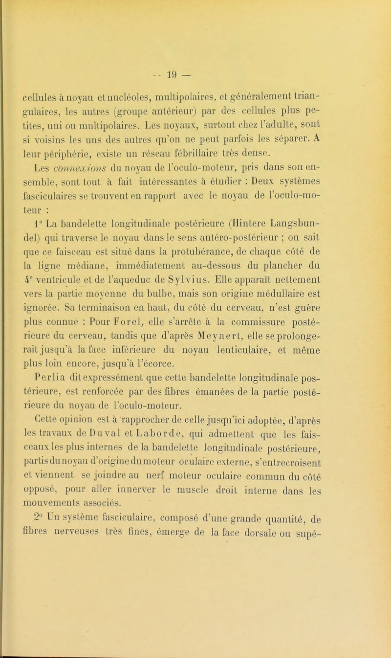 cellules à noyau et nucléoles, mullipolaires, et généralement trian- gulaires, les autres (groupe antérieur) par des cellules plus pe- tites, uni ou multipolaires. Les noyaux, surtout chez l'adulte, sont si voisins les uns des autres qu'on ne peut parfois les séparer. A leur périphérie, existe un réseau fébrillaire très dense. Les connexions du noyau de l'oculo-moteur, pris dans son en- semble, sont tout à fait intéressantes à étudier : Deux systèmes fasciculaires se trouvent en rapport avec le noyau de l'oculo-mo- teur : 1° La bandelette longitudinale postérieure (Hintere Langsbun- del) qui traverse le noyau dans le sens antéro-postérieur ; on sait que ce faisceau est situé dans la protubérance, de chaque côté de la ligne médiane, immédiatement au-dessous du plancher du 4 ventricule et de l'aqueduc de Sylvius. Elle apparaît nettement vers la partie moyenne du bulbe, mais son origine médullaire est ignorée. Sa terminaison en haut, du côté du cerveau, n'est guère plus connue : Pour Forel^ elle s'arrête à la commissure posté- rieure du cerveau, tandis que d'après Meynert, elle se prolonge- rait jusqu'à la face inférieure du noyau lenticulaire, et môme plus loin encore, jusqu'à Técorce. Perlia dit expressément que cette bandelette longitudinale pos- térieure, est renforcée par des fibres émanées de la partie posté- rieure du noyau de l'oculo-moteur. Cette opinion est à rapprocher de celle jusqu'ici adoptée, d'après les travaux deDuval etLaborde, qui admettent que les fais- ceaux les plus internes de la bandelette longitudinale postérieure^ partis du noyau d'origine du moteur oculaire externe, s'entrecroisent et viennent se joindre au nerf moteur oculaire commun du côté opposé, pour aller innerver le muscle droit interne dans les mouvements associés. 2° Un système fasciculaire, composé d'une grande quantité, de fibres nerveuses très fines, émerge de la face dorsale ou supé-