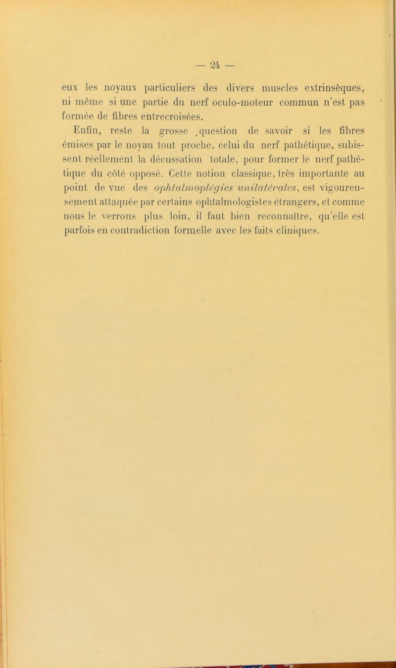eux les noyaux particuliers des divers muscles extrinsèques, ni môme si une partie du nerf oculo-moteur commun n'est pas formée de fibres entrecroisées. Enfin, reste la grosse /{uestion de savoir si les fibres émises par le noyau tout proche, celui du nerf pathétique, subis- sent réellement la décussation totale, pour former le nerf pathé- tique du côté opposé. Cette notion classique, très importante au point de vue des ophtalmopléyies unilatérales, est vigoureu- sement attaquée par cerlains ophtalmologistes étrangers, et comme nous le verrons plus loin, il faut bien reconnaître, qu'elle est parfois en contradiction formelle avec les faits cliniques.