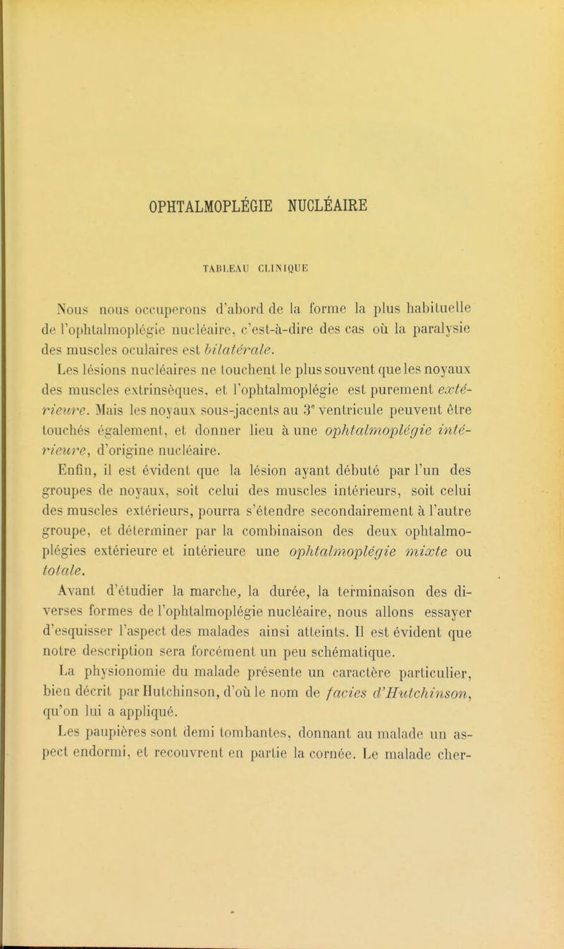 OPHTALMOPLÉGIE NUCLÉAIRE TABLEAU CLINIQUE Nous nous occuperons d'abord de la forme la plus habituelle de rophlalmoplégie nucléaire, c'est-à-dire des cas où la paralysie des muscles oculaires est hilatérale. Les lésions nucléaires ne louchent le plus souvent que les noyaux des muscles extrinsèques, et Tophtalmoplégie est purement exté- rieure. Mais les noyaux sous-jacents au 3* ventricule peuvent être touchés également, et donner lieu aune ophtalmoplégie inté- rieure, d'origine nucléaire. Enfin, il est évident que la lésion ayant débuté par l'un des groupes de noyaux, soit celui des muscles intérieurs, soit celui des muscles extérieurs, pourra s'étendre secondairement à l'autre groupe, et déterminer par la combinaison des deux ophtalmo- plégies extérieure et intérieure une ophtalmoplégie mixte ou totale. Avant d'étudier la marche^ la durée, la terminaison des di- verses formes de l'ophtalmoplégie nucléaire, nous allons essayer d'esquisser l'aspect des malades ainsi atteints. Il est évident que notre description sera forcément un peu schématique. La physionomie du malade présente un caractère particulier, bien décrit par Hutchinson, d'oii le nom de faciès d'Hutchinson, qu'on lui a appliqué. Les paupières sont demi tombantes, donnant au malade un as- pect endormi, et recouvrent en partie la cornée. Le malade cher-