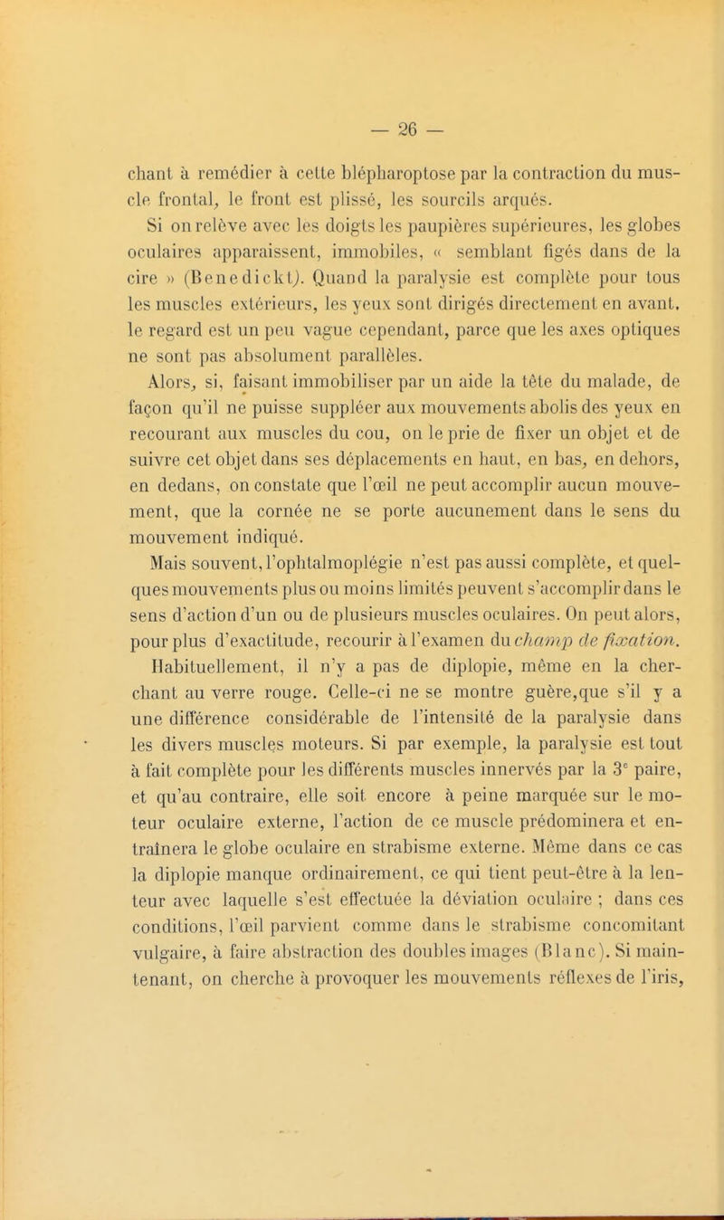 — sé- chant à remédier à cette blépharoptose par la contraction du mus- cle frontal^ le front est plissé, les sourcils arqués. Si on relève avec les doigts les paupières supérieures, les globes oculaires apparaissent, immobiles, « semblant figés dans de la cire )) (Benedicktj. Quand la paralysie est complète pour tous les muscles extérieurs, les yeux sont dirigés directement en avant, le regard est un peu vague cependant, parce que les axes optiques ne sont pas absolument parallèles. Alors^ si, faisant immobiliser par un aide la tête du malade, de façon qu'il ne puisse suppléer aux mouvements abolis des yeux en recourant aux muscles du cou, on le prie de fixer un objet et de suivre cet objet dans ses déplacements en haut, en bas^ en dehors, en dedans, on constate que l'œil ne peut accomplir aucun mouve- ment, que la cornée ne se porte aucunement dans le sens du mouvement indiqué. Mais souvent, l'ophtalmoplégie n'est pas aussi complète, et quel- ques mouvements plus ou moins limités peuvent s'accomplir dans le sens d'action d'un ou de plusieurs muscles oculaires. On peut alors, pour plus d'exactitude, recourir à l'examen du champ de fixation. Habituellement, il n'y a pas de diplopie, même en la cher- chant au verre rouge. Celle-ci ne se montre guère,que s'il y a une différence considérable de l'intensité de la paralysie dans les divers muscles moteurs. Si par exemple, la paralysie est tout à fait complète pour les différents muscles innervés par la 3' paire, et qu'au contraire, elle soit encore à peine marquée sur le mo- teur oculaire externe, l'action de ce muscle prédominera et en- traînera le globe oculaire en strabisme externe. Même dans ce cas la diplopie manque ordinairement, ce qui tient peut-être à la len- teur avec laquelle s'est effectuée la déviation oculaire ; dans ces conditions, l'œil parvient comme dans le strabisme concomitant vulgaire, à faire abstraction des doubles images (Blanc). Si main- tenant, on cherche à provoquer les mouvements réflexes de l'iris,