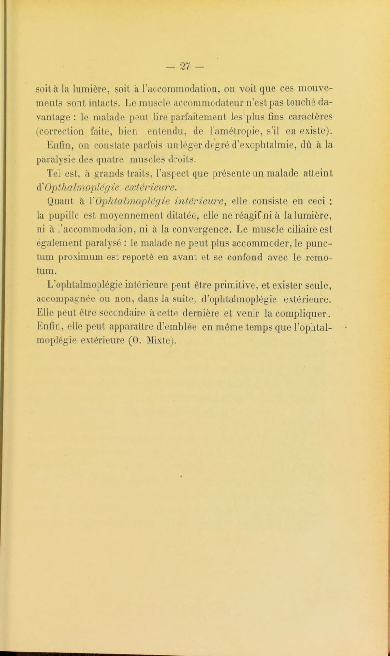 soit à la lumière, soit à l'accommodation, on voit que ces mouve- ments sont intacts. Le muscle accommodateur n'est pas touché da- vantage : le malade peut lire parfaitement les plus fins caractères (correction faite, bien entendu, de l'amélropie, s'il en existe). Enfin, on constate parfois un loger deg ré d'exophtalmic, dû à la paralysie des quatre muscles droits. Tel est, à grands traits, l'aspect que présente un malade atteint d'Op th a Im op lé g ie extérieure. Quant à VOphtalmoplégie intérieure, elle consiste en ceci ; la pupille est moyennement ditatée, elle ne réagiCni à la lumière, ni à l'accommodation, ni à la convergence. Le muscle ciliaireest également paralysé : le malade ne peut plus accommoder, le punc- tum proximum est reporté en avant et se confond avec le remo- tum. L'ophtalmoplégie intérieure peut être primitive, et exister seule, accompagnée ou non, dans la suite, d'ophtalmoplégie extérieure. Elle peut être secondaire à cette dernière et venir la compliquer. Enfin, elle peut apparaître d'emblée en même temps que l'ophtal- - moplégie extérieure (0. Mixte).