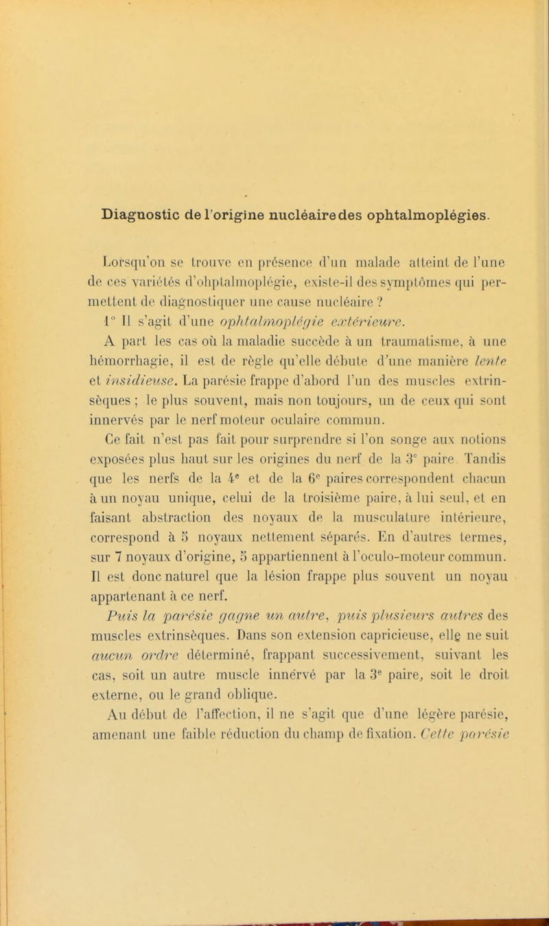 Diagnostic del origine nucléairedes ophtalmoplégies. Lorsqu'on se trouve en présence d'un malade atteint de l'une de ces variétés d'ohptalmoplégie, existe-il des symptômes qui per- mettent de diagnostiquer une cause nucléaire ? 1° Il s'agit d'une ophtalmoplégie extérieure. A part les cas où la maladie succède à un traumatisme, à une hémorrhagie, il est de règle qu'elle débute d^une manière lente et insidieuse, La parésie frappe d'abord l'un des muscles extrin- sèques ; le plus souvent, mais non toujours, un de ceux qui sont innervés par le nerf moteur oculaire commun. Ce fait n'est pas fait pour surprendre si l'on songe aux notions exposées plus haut sur les origines du nerf de la 3 paire Tandis que les nerfs de la 4^ et de la 6'' paires correspondent chacun à un noyau unique, celui de la troisième paire, à lui seul, et en faisant abstraction des noyaux de la musculature intérieure, correspond à 5 noyaux nettement séparés. En d'autres termes, sur 7 noyaux d'origine, 5 appartiennent à l'oculo-moteur commun. Il est donc naturel que la lésion frappe plus souvent un noyau appartenant à ce nerf. Puis la parésie gagne un autre, puis plusieurs autres des muscles extrinsèques. Dans son extension capricieuse, ellg ne suit aucun ordre déterminé, frappant successivement, suivant les cas, soit un autre muscle innervé par la 3^ paire, soit le droit externe, ou le grand oblique. Au début de l'affection, il ne s'agit que d'une légère parésie, amenant une faible réduction du champ de fixation. Cette parésie