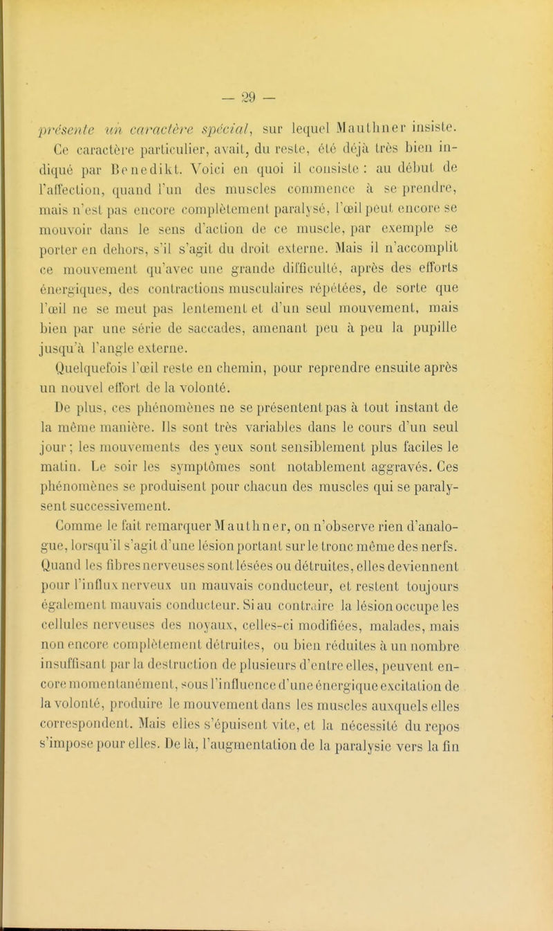 présente un caractère spécial^ sur lequel iVIauLliner insiste. Ce caractère particulier, avait, du reste, été déjà très bien in- diqué par Benedikt. Yo'icl en quoi il consiste: au début de raiïection, quand l'un des muscles conuiience à se prendre, mais n'est pas encore complètement paralysé, l'oeil peut encore se mouvoir dans le sens d'action de ce muscle, par exemple se porter en dehors, s'il s'agit du droit externe. Mais il n'accomplit ce mouvement qu'avec une grande difficulté, après des efforts énergiques, des contractions musculaires répétées, de sorte que l'œil ne se meut pas lentement et d'un seul mouvement, mais bien par une série de saccades, amenant peu à peu la pupille jusqu'à l'angle externe. Quelquefois l'œil reste en chemin, pour reprendre ensuite après un nouvel effort de la volonté. De plus, ces phénomènes ne se présentent pas à tout instant de la même manière. Ils sont très variables dans le cours d'un seul jour ; les mouvements des yeux sont sensiblement plus faciles le matin. Le soir les symptômes sont notablement aggravés. Ces phénomènes se produisent pour chacun des muscles qui se paraly- sent successivement. Comme le fait remarquer Mauthner, on n'observe rien d'analo- gue, lorsqu'il s'agit d'une lésion portant sur le tronc môme des nerfs. Quand les fibres nerveuses sont lésées ou détruites, elles deviennent ponr l'influx nerveux un mauvais conducteur, et restent toujours également mauvais conducteur. Si au contraire la lésion occupe les cellules nerveuses des noyaux, celles-ci modifiées, malades, mais non encore complètement détruites, ou bien réduites à un nombre insuffisant par la destruction de plusieurs d'entre elles, peuvent en- core momentanément, sous l'influence d'une énergique excitation de la volonté, produire le mouvement dans les muscles auxquels elles correspondent. Mais elles s'épuisent vite, et la nécessité du repos s'impose pour elles. De là, l'augmentation de la paralysie vers la fin