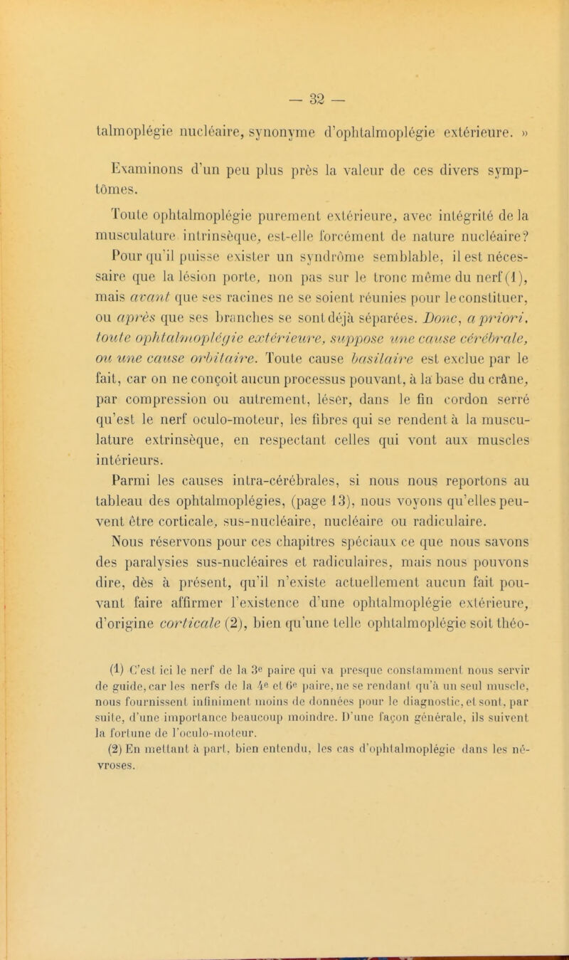 talmoplégie nucléaire, synonyme d'ophtalmoplégie extérieure. » Examinons d'un peu plus près la valeur de ces divers symp- tômes. Toute oplitalmoplégie purement extérieure^ avec intégrité de la musculature intrinsèque^, est-elle forcément de nature nucléaire? Pour qu'il puisse exister un syndrome semblable, il est néces- saire que la lésion porte, non pas sur le tronc môme du nerf (1), mais avant que ses racines ne se soient réunies pour le constituer, ou après que ses branches se sont déjà séparées. JDonc, a priori, toute ophtatmopléfjie extérieure, suppose une cause cérébrale, ou une cause orlntaire. Toute cause hasilaire est exclue par le fait, car on ne conçoit aucun processus pouvant, à la base du crâne^ par compression ou autrement, léser, dans le fin cordon serré qu'est le nerf oculo-moteur, les fibres qui se rendent à la muscu- lature extrinsèque, en respectant celles qui vont aux muscles intérieurs. Parmi les causes intra-cérébrales, si nous nous reportons au tableau des ophtalmoplégies, (page 13), nous voyons qu'elles peu- vent être corticale, sus-nucléaire, nucléaire ou radiculaire. Nous réservons pour ces chapitres spéciaux ce que nous savons des paralysies sus-nucléaires et radiculaires, mais nous pouvons dire, dès à présent, qu'il n'existe actuellement aucun fait pou- vant faire affirmer l'existence d'une ophtalmoplégie extérieure, d'origine corticale (2), bien qu'une telle ophtalmoplégie soit théo- (1) C'est ici le nerf de la 3c paire qui va prescjne conslammcnl nous servir de guide, car les nerfs de la 4 elOe paire,ne se rcndani (ju'à un seul muscle, nous fournissent infiniment moins de données pour le diagnostic, et sont, par suite, d'une importance beaucoup moindre. D'une façon générale, ils suivent la fortune de roculo-motcur. (2) En mettant à part, bien entendu, les cas d'ophialmoplégie dans les né- vroses.