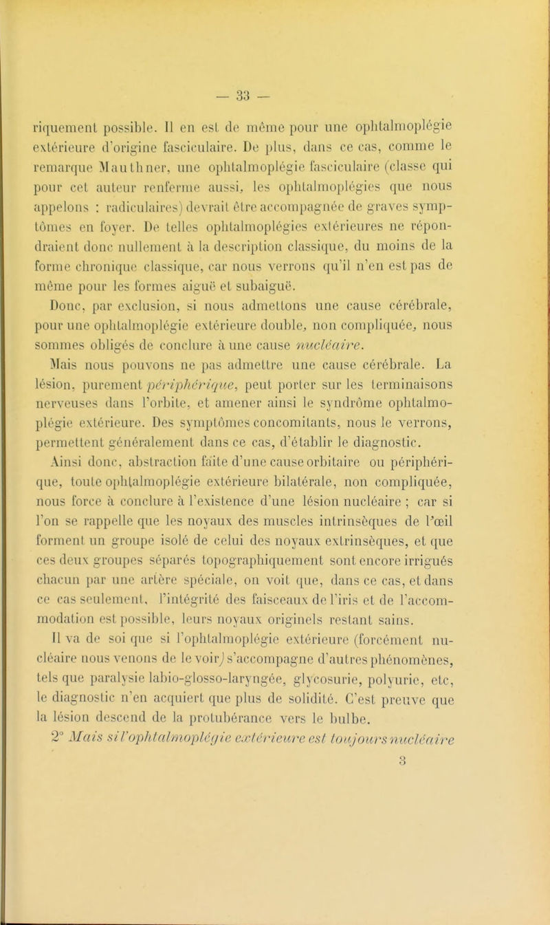 riquemeiU possible. Il en est de môme pour une oplilalmoplégie extérieure d'origine fasciculaire. De plus, dans ce cas, comme le remarque Mauthner, une oplilalmoplégie fasciculaire (classe qui pour cet auteur renferme aussi, les ophtalmoplégies que nous appelons : radiculaires) devrait être accompagnée de graves symp- tômes en foyer. De telles ophtalmoplégies extérieures ne répon- draient donc nullement à la description classique, du moins de la forme chronique classique, car nous verrons qu'il n'en est pas de même pour les formes aiguë et subaiguë. Donc, par exclusion, si nous admettons une cause cérébrale, pour une ophtalmoplégie extérieure double, non compliquée, nous sommes obligés de conclure à une cause nucléaire. Mais nous pouvons ne pas admettre une cause cérébrale. La lésion, purement périphérique, peut porter sur les terminaisons nerveuses dans l'orbite, et amener ainsi le syndrome ophtalmo- plégie extérieure. Des symptômes concomitants, nous le verrons, permettent généralement dans ce cas, d'établir le diagnostic. Ainsi donc, abstraction faite d'une cause orbitaire ou périphéri- que, toute ophtalmoplégie extérieure bilatérale, non compliquée, nous force à conclure à l'existence d'une lésion nucléaire ; car si l'on se rappelle que les noyaux des muscles intrinsèques de Pœil forment un groupe isolé de celui des noyaux extrinsèques, et que ces deux groupes séparés topographiquement sont encore irrigués chacun par une artère spéciale, on voit que, dans ce cas, et dans ce cas seulement, l'intégrité des faisceaux de l'iris et de l'accom- modation est possible, leurs noyaux originels restant sains. Il va de soi que si l'ophtalmoplégie extérieure (forcément nu- cléaire nous venons de le voirj s'accompagne d'autres phénomènes, tels que paralysie labio-glosso-laryngée, glycosurie, polyurie, etc, le diagnostic n'en acquiert que plus de solidité. C'est preuve que la lésion descend de la protubérance vers le bulbe. 2° Mais siVophtalmoplériie extérieure est toujours iiucléaire 3