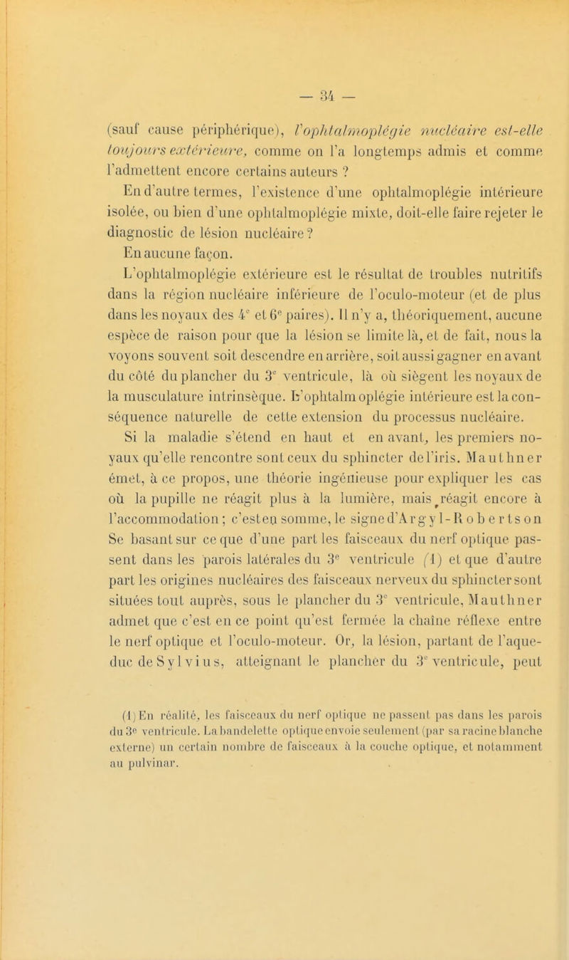 (sauf cause périphérique), Vophlalmo'pUgie nucléaire esl-elle toujoiirs extérieure, comme on l'a longtemps admis et comme l'admettent encore certains auteurs ? En d'autre termes, l'existence d'une oplitalmoplégie intérieure isolée, ou bien d'une ophtalmoplégie mixte, doit-elle l'aire rejeter le diagnostic de lésion nucléaire ? En aucune façon. L'oplitalmoplégie extérieure est le résultat de troubles nutritifs dans la région nucléaire inférieure de l'oculo-moteur (et de plus dans les noyaux des 4' et 6 paires). Il n'y a, théoriquement, aucune espèce de raison pour que la lésion se limite là, et de fait, nous la voyons souvent soit descendre en arrière, soit aussi gagner en avant du côté du plancher du ventricule, là oii siègent les noyaux de la musculature intrinsèque, b'oplitalmoplégie intérieure est la con- séquence naturelle de cette extension du processus nucléaire. Si la maladie s'étend en haut et en avant^ les premiers no- yaux qu'elle rencontre sont ceux du sphincter de l'iris. Mauthner émet, à ce propos, une théorie ingénieuse pour expliquer les cas 011 la pupille ne réagit plus à la lumière, mais ^réagit encore à l'accommodation ; c'est en somme, le signed'Arg yl-Robertson Se basant sur ce que d'une parties faisceaux du nerf optique pas- sent dans les parois latérales du 3 ventricule (i) et que d'autre part les origines nucléaires des faisceaux nerveux du sphincter sont situées tout auprès, sous le plancher du 3' ventricule, Mauthner admet que c'est en ce point qu'est fermée la chaîne réflexe entre le nerf optique et l'oculo-moteur. Or, la lésion, partant de l'aque- duc de Syl vins, atteignant le plancher du 3'ventricule, peut (i)En réalilc, les faisceaux du nerf optique ne passent pas dans les parois Aw'i^ vcnlriculc. Lahandelelte optique envoie seulement (par sa racine blanche externe) un certain nombre de faisceaux à la couche optique, et notamment au pulvinar.