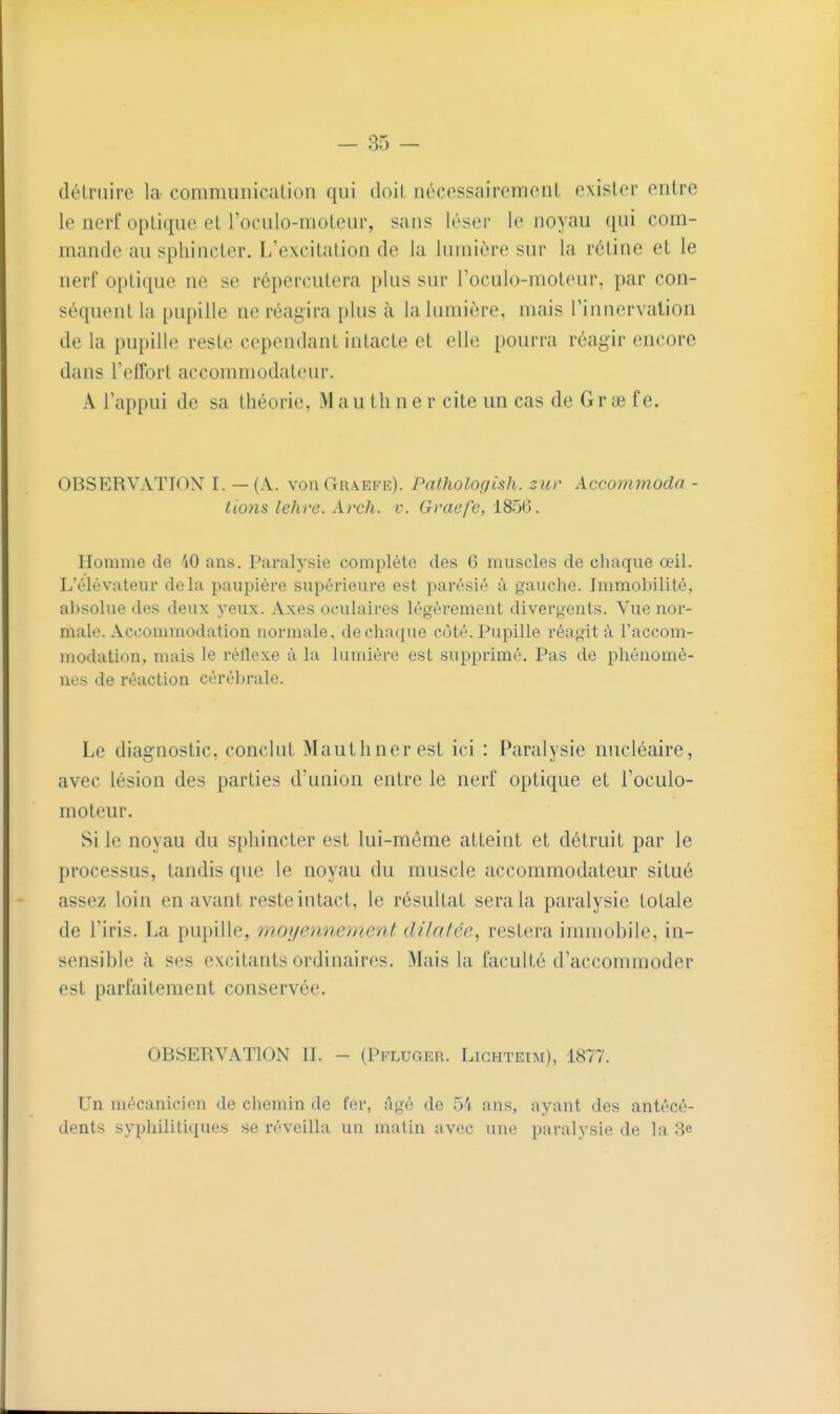 détruire la communication qui doit nécessairement exister entre le nerf optique et l'oculo-moteur, sans léser le noyau qui com- mande au sphincter. L'excitation de la lumière sur la rétine et le nerf optique ne se répercutera plus sur l'oculo-moteur, par con- séquent la pupille ne réagira plus à la lumière, mais l'innervation de la pupille reste cependant intacte et elle pourra réagir encore dans l'effort accommodateur. A l'appui de sa théorie, Mauthner cite un cas de Grœ fe. OBSERVATION I. — (A.. voiiGraefr). Pathologish. zuv Accommoda - li07is lehre. Arch. v. (r/'ae/e, 185(5. Homme de 40 ans. Paralysie complète des 6 muscles de chaque œil. L'élévateur delà paupière supérieure est parésié à gauche. Immobilité, absolue des deux yeux. Axes oculaires légèrement divergents. Vue nor- male. Accommodation normale, de chaque coté. Pupille réagit à l'accom- modation, mais le réflexe à la lumière est supprimé. Pas de phénomè- nes de réaction cérél)rale. Le diagnostic, conclut Mauthner est ici : Paralysie nucléaire, avec lésion des parties d'union entre le nerf optique et l'oculo- moteur. Si le noyau du sphincter est lui-même atteint et détruit par le processus, tandis que le noyau du muscle accommodateur situé assez loin en avant reste intact, le résultat sera la paralysie totale de l'iris. La pupille, moyennement dilatée^ restera immobile, in- sensible à ses excitants ordinaires. Mais la faculté d'accommoder est parfaitement conservée. OBSERVATION II. - (Pfluger. Lighteim), 1877. Un mécanicien de chemin de fer, âgé de 54 ans, ayant des antécé- dents syphilitiques se réveilla un malin avec une paralysie de la 3e