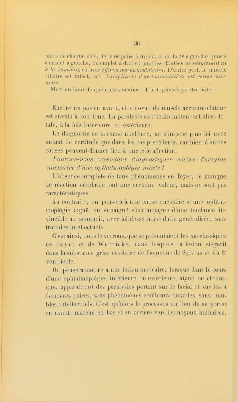 — 30 - paire de cliaquo cûtr, de la (>■ paire à droite, et do la 4e à gauche: ptosis complet à oauche, incomplet à droite : })upilles dilatées ne réagissant ni à la lumière, ni aux efforts accommodateurs. D'autre part, le muscle ciliaire est intact, car l'amplilucle d'accommodation est restée nor- male. Mort au l)out de quelques semaines. L'autopsie n'a pu être faite. Encore un pas en avant, elle noyau du muscle accommodateur est envahi à son tour. La paralysie de roculo-moLeiir est alors to- tale, à la fois intérieure et extérieure. Le diagnostic de la cause nucléaire, ne s'impose plus ici avec autant de certitude que dans les cas précédents, car Lien d'autres causes peuvent donner lieu à une telle affection. Pouvons-nous cependant diaynosliquer encore Toriyine nucléaire d'une opihalmoplégie mixtel L'absence complète de tous phénomènes en foyer, le manque de réaction cérébrale ont une certaine valeur, mais ne sont pas caractéristiques. Au contraire, on pensera à une cause nucléaire si une oplital- moplégie aiguë ou subaiguë s'accompagne d'une tendance in- vincible au sommeil, avec faiblesse musculaire généralisée, sans troubles intellectuels. C'est ainsi, nous le verrons, que se présentaient les cas classiques de Gayet et de Wernicke, dans lesquels la lésion siégeait dans la substance grise cavitaire de l'aqueduc de Sylvius et du 3 ventricule. On pensera encore à une lésion nucléaire, lorsque dans le cours d'une ophtalmoplégie, intérieure ou extérieure, aiguë ou chroni- quCj apparaîtront des paralysies portant sur le facial et sur les 4 dernières paires, sans phénomènes cérébraux notables, sans trou- bles intellectuels. C'est qu'alors le processus au lieu de se porter en avant, marche en bas et en arrière vers les noyaux bulbaires.