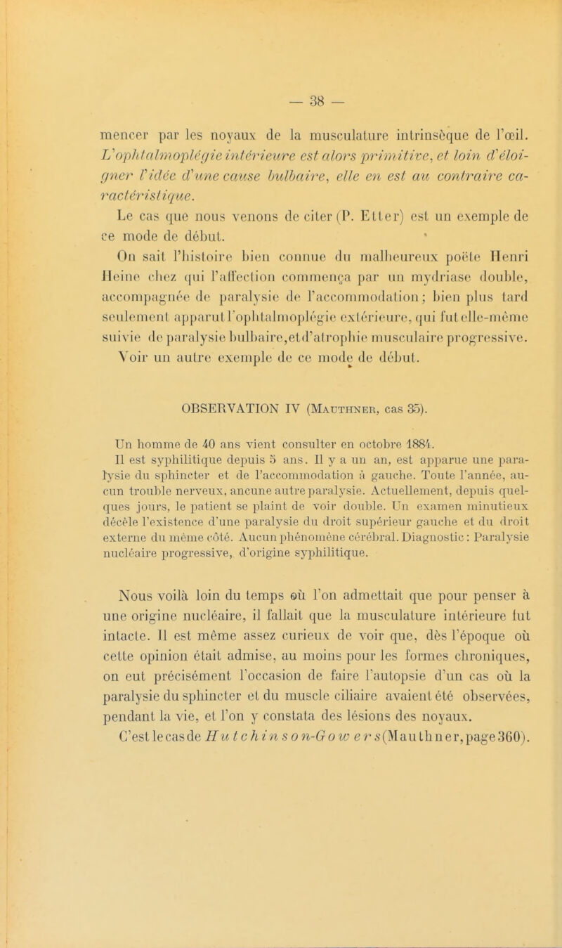 mencer par les noyaux de la musculature intrinsèque de l'œil. L'ophtalmoplcgie intérieure estaloî\s primitive^ et loin cVéloi- gner Vidée d'une cause bulbaire^ elle en est au contraire ca- ractéristique. Le cas que nous venons de citer (P. Etter) est un exemple de ce mode de début. On sait l'histoire bien connue du malheureux poëtc Henri Heine chez qui l'ailection commença par un mydriasc double, accompagnée de paralysie de l'accommodation; bien plus tard seulement apparutropbtalmoplégie exlérieure, qui fut elle-même suivie de paralysie bulbaire,etd'atropliie musculaire progressive. Voir un autre exemple de ce mode de début. OBSERVATION IV (Mauthner, cas 35). Un homme de ^0 ans vient consulter en octobre 1884. II est syphilitique depuis 5 ans. Il y a un an, est api:)arue une para- ï}'sie du sphincter et de l'accommodation à gauche. Toute l'année, au- cun trouble nerveux, aucune autre paralysie. Actuellement, depuis quel- ques jours, le patient se plaint de voir double. Un examen minutieux décèle l'existence d'une paralysie du droit supérieur gauche et du droit externe du même côté. Aucun phénomène cérébral. Diagnostic : Paralysie nucléaire progressive, d'origine syphilitique. Nous voilà loin du temps ©ii l'on admettait que pour penser à une origine nucléaire, il fallait que la musculature intérieure tut intacte. 11 est même assez curieux de voir que, dès l'époque où cette opinion était admise, au moins pour les formes chroniques, on eut précisément l'occasion de faire l'autopsie d'un cas oii la paralysie du sphincter et du muscle ciliaire avaient été observées, pendant la vie, et l'on y constata des lésions des noyaux. C'est le cas àeHut c h i n s o n-G o w e r s (M au th n e r, page 360).