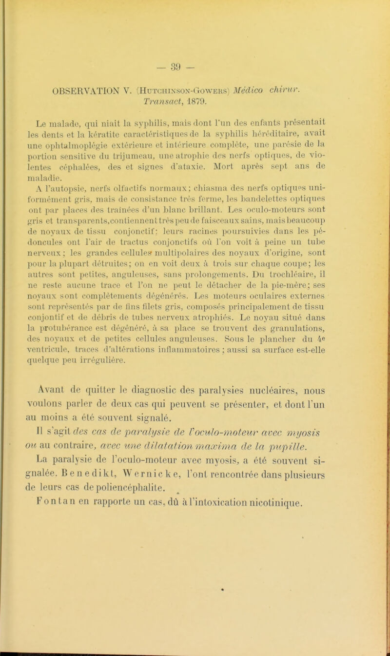 OBSERVATION V. ;Hutciiinson-( iowERS) Méclico chirur. Transact, 1879. Le malade, qui niait la syphilis, mais dont l'un des enfants présentait les dents et la kératite caractéristiques de la syphilis héréditaire, avait une ophtalmopléoie extérieure et intérieure complète, une parésie de la portion sensilive du trijumeau, une atrophie des nerfs optiques, de vio- lentes céphalées, des et signes d'ataxie. Mort après sept ans de maladie. A l'autopsie, nerfs olfactifs normaux; cliiasma des nerfs optiques uni- formément gris, mais de consistance très ferme, les bandelettes oi)tiques ont par places des traînées d'un blanc brillant. Les oculo-moteui's sont gris et transparents,contiennent très peu de faisceaux sains, maisljeaucoup de noyaux de tissu conjonctif : leurs racines poursuivies dans les ])é- doncules ont l'air de tractus conjonctifs où l'on voit à peine un tulje nerveux; les grandes cellulef? multipolaires des noyaux d'origine, sont l)our la plupart détruites; on en voit deux à. trois sur chaque coupe; les autres sont petites, anguleuses, sans prolongements. Du trochléaire, il ne reste aucune trace et l'on ne peut le détacher de la pie-mère; ses novaux sont complètements dégénérés. Les moteurs oculaires externes sont représentés par de lins filets gris, composés principalement de tissu conjontif et de débris de tubes nerveux atrophiés. Le noyau situé dans la protubérance est dégénéré, à sa place se trouvent des granulations, des noyaux et de petites cellules anguleuses. Sous le planclier du 4e ventricule, traces d'altérations inflammatoires ; aussi sa surface est-elle quelque peu irrégulière. Avant de quitter le diagnostic des paralysies nucléaires, nous voulons parler de deux cas qui peuvent se présenter, et dontlun au moins a été souvent signalé. Il s'agit des cas de paralysie de Coculo-moteur avec myosis ou au contraire, avec une dilatât ion maxima de la pupille. La paralysie de l'oculo-moteur avec myosis, a été souvent si- gnalée. B e n e dikt, Wernicke, l'ont rencontrée dans plusieurs de leurs cas de poliencéplialiLe. Fontan en rapporte un cas, dû à l'intoxication nicolinique.