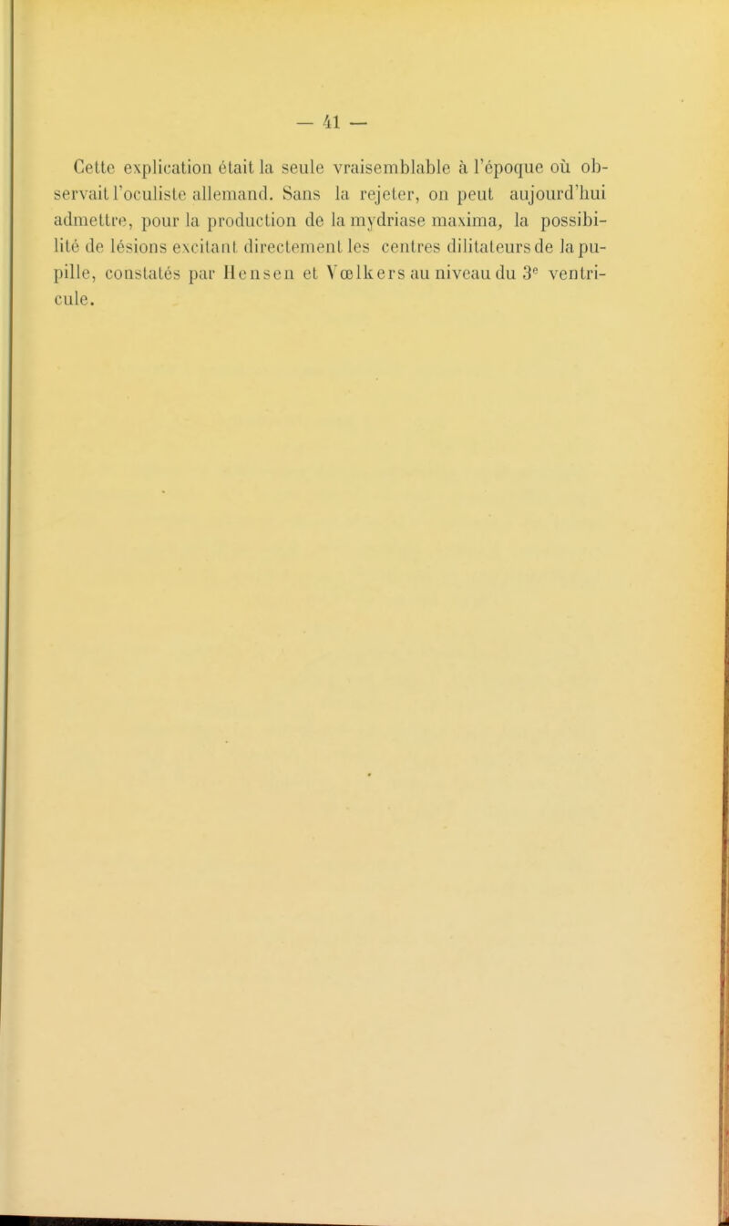 Cette explication était la seule vraisemblable à l'époque où ob- servait l'oculiste allemand. Sans la rejeter, on peut aujourd'hui admettre, pour la production de la mydriase maxima, la possibi- lité de lésions excitant directement les centres dilitateursde la pu- pille, constatés par llensen et Vœlkers au niveau du S*' ventri- cule.