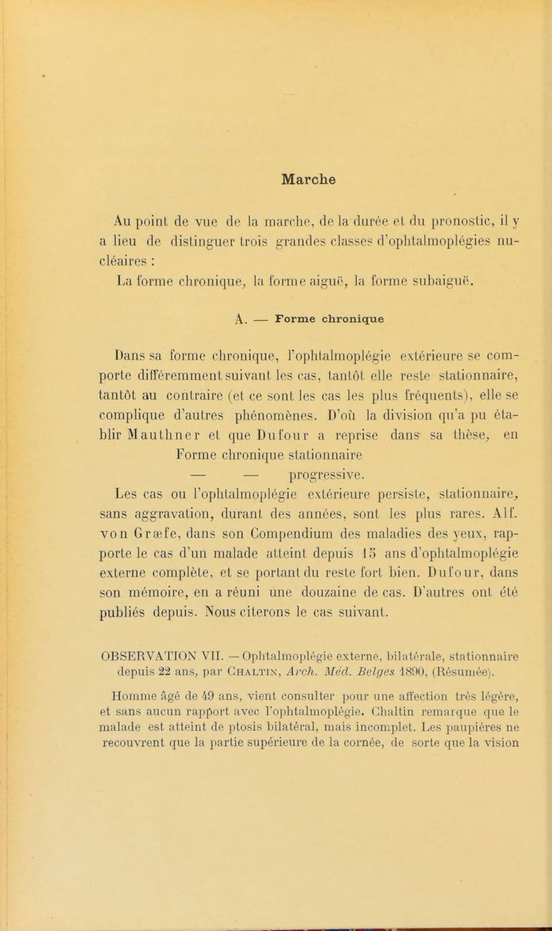 Marche Au point de vue de la marche, de Ja durée et du pronostic, il y a lieu de distinguer trois grandes classes d'ophlalmoplégies nu- cléaires : La forme chronique^ la forme aiguë, la forme subaiguë. A. — Forme chronique Dans sa forme chronique, l'ophtalmoplégie extérieure se com- porte différemment suivant les cas, tantôt elle reste stationnaire, tantôt au contraire (et ce sont les cas les plus fréquents), elle se complique d'autres phénomènes. D'où la division qu'a pu éta- blir M authner et que Du four a reprise dans sa thèse;, en Forme chronique stationnaire — — progressive. Les cas ou l'ophtalmoplégie extérieure persiste, stationnaire^ sans aggravation, durant des années, sont les plus rares. Alf. von Greefe, dans son Compendium des maladies des yeux, rap- porte le cas d'un malade atteint depuis d5 ans d'ophtalmoplégie externe complète, et se portant du reste fort bien. Dufour, dans son mémoire, en a réuni une douzaine de cas. D'autres ont été publiés depuis. Nous citerons le cas suivant. OBSERVA.TION VII. — Ophtalmoplégie externe, bilatérale, stationnaire depuis 22 ans, par Ghaltin, Arch. Mécl. Belges 1890, (Résumée). Homme âgé de 49 ans, vient consulter pour une alïection très légère, et sans aucun rapport avec l'ophtalmoplégie. Ghaltin remarque que le malade est atteint de ptosis bilatéral, mais incomplet. Les paupières ne recouvrent que la partie supérieure de la cornée, de sorte que la vision