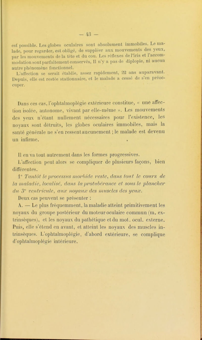 - 48 - est possible. Les glol)es oculaires sont absolument immobiles. Le ma- lade, pour regarder, est obligé, de suppléer aux mouvements des yeux, par les mouvements delà téte et du cou. Les réllexes de l'iris et l'accom- modation sont parfaitement conservés, 11 n'y a pas de diplopie, ni aucun autre phénomène fonctionnel. L'alfeclion se serait établie, assez rapidement, 22 ans auparavant. Depuis, elle est restée stationnaire, et le malade a cessé de s'en préoc- cuper. Dans ces cas, roplilaliiioplégie extérieure constitue, « une affec- tion isolée, autonome, vivant par elle-même ». Les mouvements des yeux n'étant nullement nécessaires pour l'existence, les noyaux sont détruits, les globes oculaires immobiles, mais la sanlé générale ne s'en ressent aucunement ; le malade est devenu un infirme. . Il en va tout autrement dans les formes progressives. L'affection peut alors se compliquer de plusieurs façons, bien différentes. 1° Tantôt le processus mor/)ide reste^ dans tout le cours de la maladie, localisé, dans la protubérance et sous le plancher du 3 ventricule^ aux noyaux des muscles des yeux. Deux cas peuvent se présenter : A. — Le plus fréquemment, la maladie atteint primitivement les noyaux du groupe postérieur du moteur oculaire commun (m. ex- trinsèques), et les noyaux du pathétique et du mot, ocul. externe. Puis, elle s'étend en avant, et atteint les noyaux des muscles in- trinsèques. L'ophtalmoplégie, d'abord extérieure, se complique d'oplilalmoplégie intérieure.