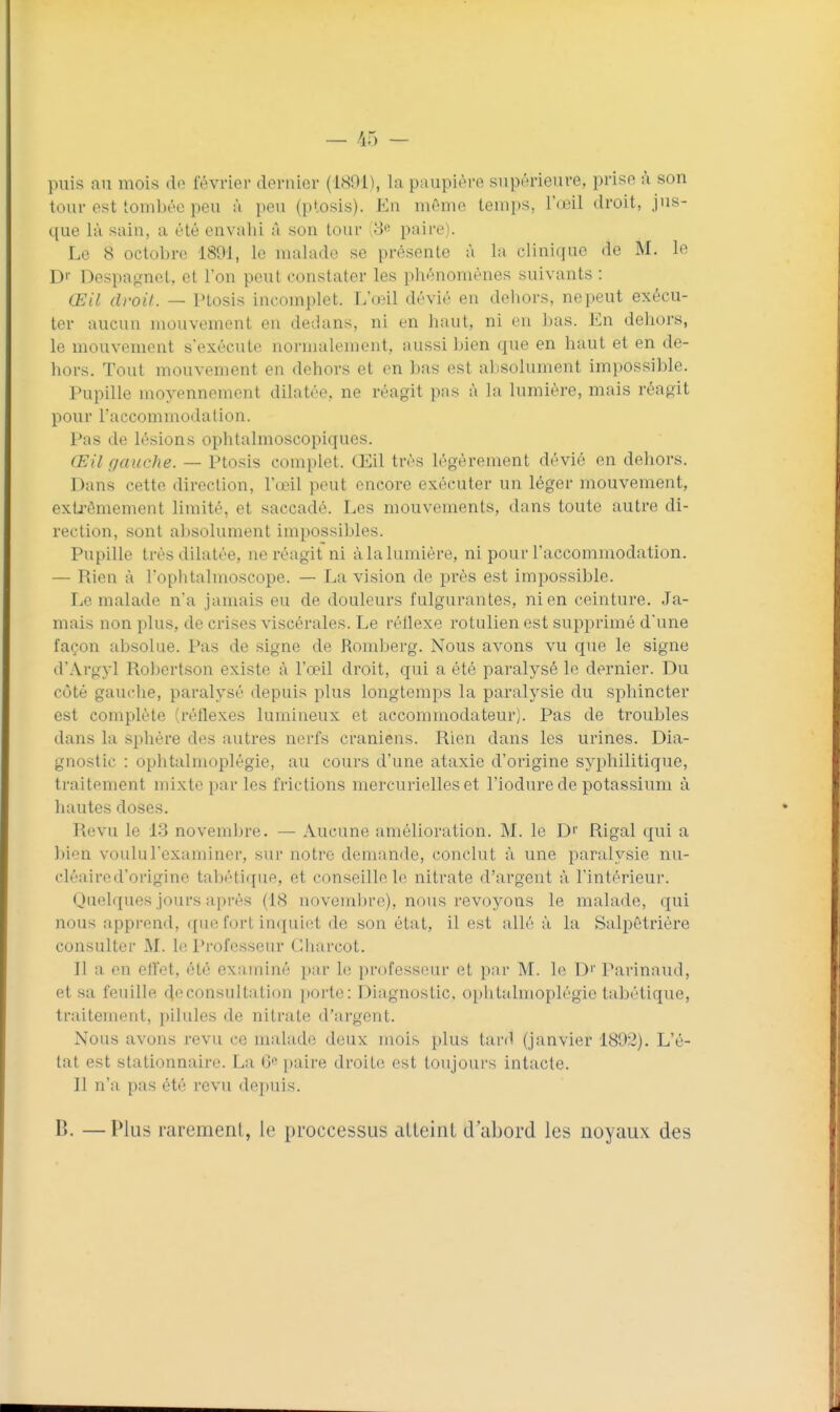 — /iH - puis au mois de février dernier (IHOi), la paupière supt'rieure, prise à son tour est tombée peu à pou (ptosis). En môme temps, l'œil droit, jus- que là sain, a été envahi à son tour ;8« paire). Le 8 octobre 1891, le malade se présente à la clinique de M. le D'' Despagnet, et l'on peut constater les phénomènes suivants : Œil droit. — Ptosis incomplet. L'œil dévié en deliors, ne peut exécu- ter aucun mouvement en dedans, ni en haut, ni en bas. En dehors, le mouvement s'exécute normalement, aussi bien que en haut et en de- hors. Tout mouvement en dehors et en bas est absolument impossible. Pupille moyennement dilatée, ne réagit pns à la lumière, mais réagit pour Taccommodation. Pas de lésions ophtalmoscopiques. Œil gauche. — Ptosis complet. Œil très légèrement dévié en dehors. Dans cette direction, l'œil peut encore exécuter un léger mouvement, extj-ômement limité, et saccadé. Les mouvements, dans toute autre di- rection, sont absolument impossibles. Pupille très dilatée, ne réagit ni à la lumière, ni pour l'accommodation. — Rien à l'ophtalmoscope. — La vision de près est impossible. Le malade n'a jamais eu de douleurs fulgurantes, ni en ceinture. Ja- mais non plus, de crises viscérales. Le rétlexe rotulien est supprimé d'une façon absolue. Pas de signe de Romberg. Nous avons vu que le signe d'Argyl Rol)ertson existe à l'œil droit, qui a été paralysé le dernier. Du côté gauclie, paralysé depuis plus longtemps la paralysie du sphincter est complète (réflexes lumineux et accommodateur). Pas de troubles dans la sphère des autres nerfs crâniens. Rien dans les urines. Dia- gnostic : ophtalmoplégie, au cours d'une ataxie d'origine syphilitique, traitement mixte par les frictions mercurielles et l'iodure de potassium à hautes doses. Revu le 13 novembre. — Aucune amélioration. M. le D'' Rigal qui a ])ion voulu l'examiner, sur notre demande, conclut à une paralysie nu- cléaired'origine tabéti([ue, et conseille le nitrate d'argent à l'intérieur. Quelques jours après (18 novembre), nous revoyons le malade, qui nous apprend, que fort inquiet de son état, il est allé à la Salpêtrière consulter M. le Professeur Gharcot. Il a en effet, été exnininé par le professeur et par M. le Di' Parinaud, et sa feuille 4^consultation porte: Diagnostic, opiitalmoplégie tabétique, traitement, pilules de nitrate d'argent. Nous avons revu ce malade deux mois plus tard (janvier 1802). L'é- tat est stationnaire. La 6 paire droite est toujours intacte. Il n'a pas été revu depuis. B. — Plus rarement, le proccessus atteint d'abord les noyaux des