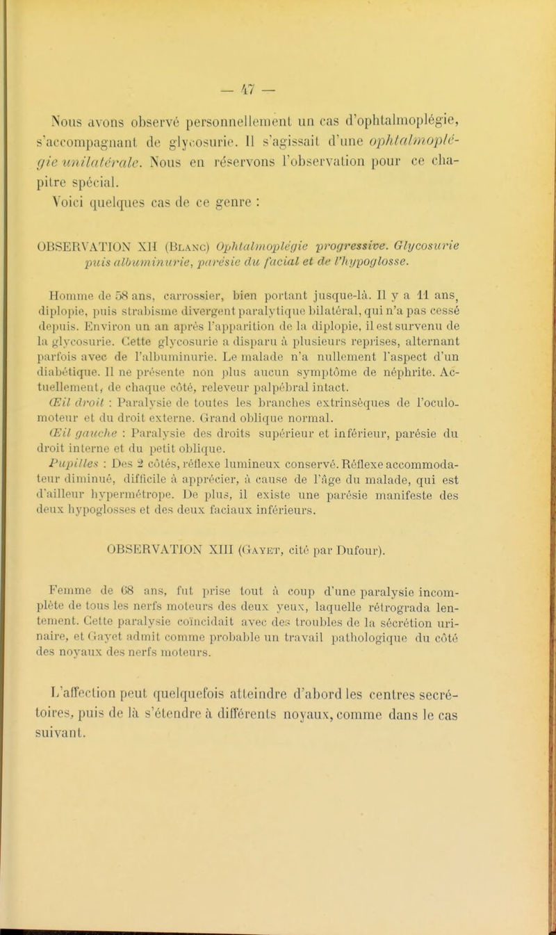 Nous avons observé personnellement un cas d'oplilalmoplégie, s'accompagnant de glycosurie. Il s'agissail d'une ophtalmop/c- gie unilatérale. Nous en réservons l'observation pour ce cha- pitre spécial. Voici quelques cas de ce genre : OBSERVATION XH (Blanc) Ophlalmoplégie -progressive. Glycosurie puis albuminurie, paresic du facial et de l'hi/poglosse. Homme de 58 ans, carrossier, bien portant jusquo-Ià. Il y a 11 ans, diplopie, pnis strabisme divergent paralytiqno bilatéral, qui n'a pas cessé depuis. Environ un an après l'apparition de la diplopie, il est survenu de la glycosurie. Cette glycosurie a disparu à plusieurs repiises, alternant parfois avec de l'albuminurie. Le malade n'a nullement l'aspect d'un diabétique. Il ne présente non plus aucun symptôme de néj^hrite. Ac- tuellement,- de chaque côté, releveur palpébral intact. Œil droit : Paralysie de toutes les branches extrinsèques de l'oculo- moteur et du droit externe. Grand oblique normal. Œil gauche : Paralysie des droits supérieur et inférieur, parésie du droit interne et du petit oblique. Pupilles : Des i côtés, réflexe lumineux conservé. Réflexe accommoda- teur diminué, difficile à apprécier, à cause de l'âge du malade, qui est d'ailleur hypermétrope. De plus, il existe une parésie manifeste des deux liypoglosses et des deux faciaux inférieurs. OBSERVATION XIII (Gayet, cité par Dufour). Femme de G8 ans, fut prise tout à coup d'une paralysie incom- plète de tous les nerfs moteurs des deux yeux, laquelle rétrograda len- tement. Cette paralysie coïncidait avec des troubles de la sécrétion uri- naire, et Gayet admit comme probable un travail pathologique du côté des noyaux des nerfs moteurs. L'affection peut quelquefois atteindre d'abord les centres secré- toires, puis de là s'étendre à différents noyaux, comme dans le cas suivant.