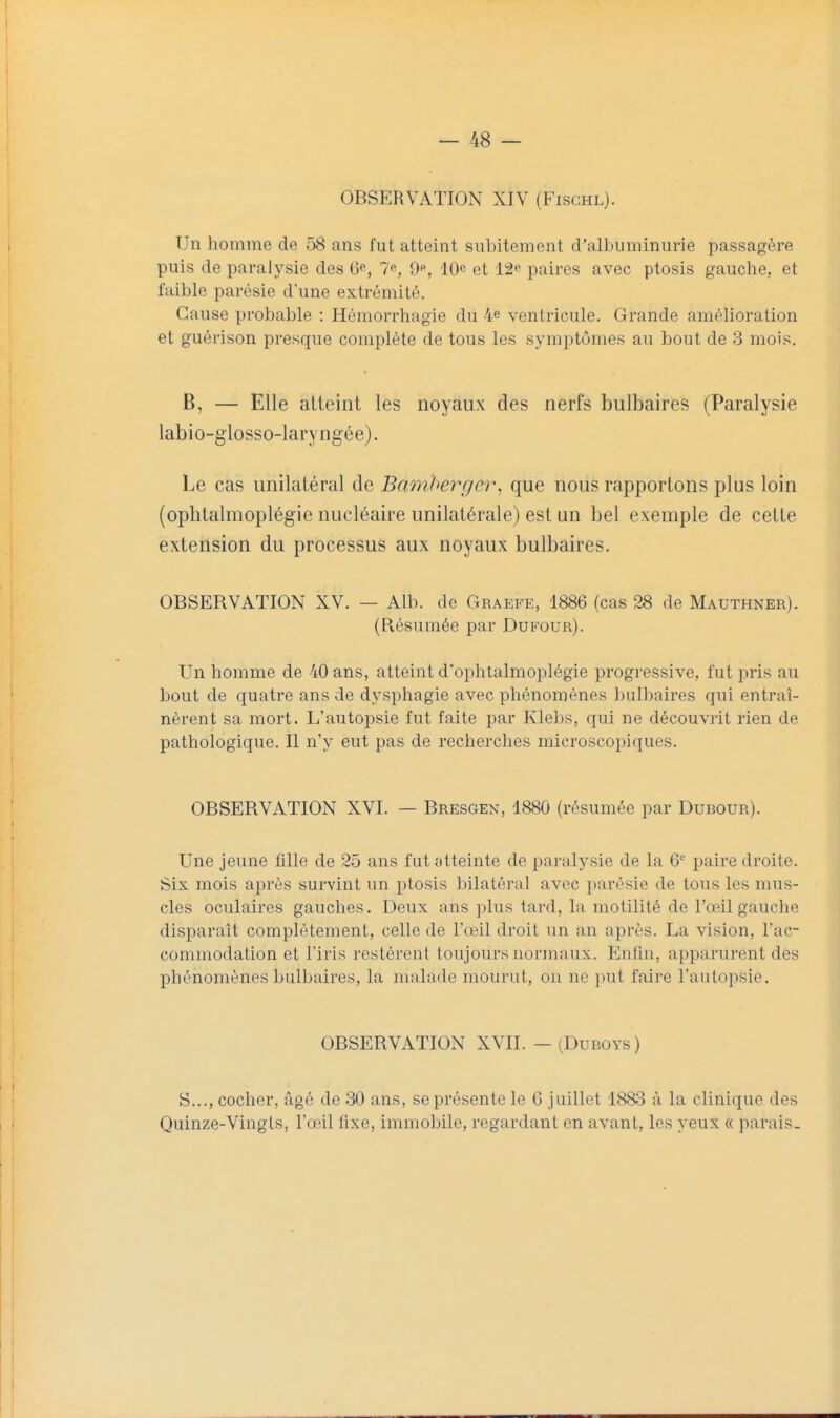 OBSERVATION XIV (Fischl). Un homme de 58 ans fut atteint subitement d'albuminurie passagère puis de paralysie des 6e, 7^, 9«, 10e et 12e paires avec ptosis gauche, et faible parésie d'une extrémité. Cause probable : Hémorrhagie du 4e ventricule. Grande amélioration et guérison presque complète de tous les symptômes au bout de 3 mois. B, — Elle alleint les noyaux des nerfs bulbaires (Paralysie labio-glosso-laryngée). Le cas unilatéral de Bamherger, que nous rapportons plus loin (ophtalmoplégie nucléaire unilatérale) est un bel exemple de celle extension du processus aux noyaux bulbaires. OBSERVATION XV. — Alb. de Graefe, 1886 (cas 28 de Mauthner). (Résumée par Dufour). Un homme de 40 ans, atteint d'ophtalmoplégie progressive, fut pris au bout de quatre ans de dysphagie avec phénomènes bulbaires qui entraî- nèrent sa mort. L'autopsie fut faite par Klebs, qui ne découvrit rien de pathologique. Il n'y eut pas de recherches microscopiques. OBSERVATION XVL — Bresgen, 1880 (résumée par Dubour). Une jeune fille de 25 ans fut atteinte de paralysie de la 6 paire droite. Six mois après survint un ptosis bilatéral avec parésie de tous les mus- cles oculaires gauches. Deux ans plus tard, la motilité de l'œil gauche disparaît complètement, celle de l'œil droit un an après. La vision, l'ac- commodation et l'iris restèrent toujours normaux. Enfin, apparurent des phénomènes bulbaires, la malade mourut, on ne put faire l'autopsie. OBSERVATION XVII. — (Dudoys ) S..., cocher, âgé de 30 ans, se présente le 6 juillet 1883 à la clinique des Quinze-Vingts, l'œil lixe, immobile, regardant en avant, les yeux « parais.