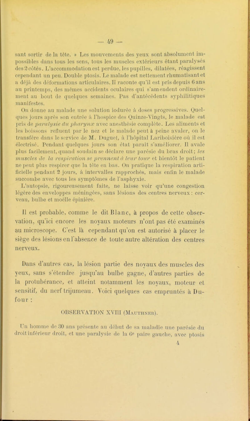 sant sortir de la tête. » Les mouvements des yeux sont absolument im- possiljles dans tous les sens, tous les muscles extérieurs étant ^jaralysés des2cùtés. L'accommodation est perdue, les pupilles, dilatées, réagissent cependant un peu. Dou])le ptosis. Le malade est nettement rliumatisant et a déjà des déformations articulaires.il raconte qu'il est i)ris depuis 6 ans au printemps, des mêmes accidents oculaires qui s'amendent ordinaire- ment au bout de quelques semaines. Pas d'antécédents syphilitiques manifestes. On donne au malade une solution ioduréc à doses progi-essives. Quel- ques jours après son entrée à l'iiospice des Ouinze-Vingts, le malade est pris de paralysie du pharynx avec anesthésie complète. Les aliments et les boissons reiluent par le nez et le malade peut à peine avalei', on le transfère dans le service de M. Duguet, à l'hôpital Lariboisière où il est électrisé. Pendant quelques jours son état paraît s'améliorer. Il avale plus facilement,quand soudain se déclare une parésie du bras droit; les muscles de la respiration se prennent à leur tour et bientôt le patient ne peut plus respirer que la tète en bas. On pratique la respiration arti- ficielle pendant 2 jours, à intervalles rapprochés, mais enfin le malade succombe avec tous les symptômes de l'asphyxie. L'autopsie, rigoureusement faite, ne laisse voir qu'une congestion légère des enveloppes méningées, sans lésions des centres nerveux : cer- veau, bulbe et moelle épiniére. 11 est probable, comme le dit Blanc, à propos de cette obser- vation, qu'ici encore les noyaux moteurs n'ont pas été examinés au microscope. C'est là cependant qu'on est autorisé à placer le siège des lésions en l'absence de toute autre altération des centres nerveux. Dans d'autres cas, la lésion partie des noyaux des muscles des yeux, sans s'étendre jusqu'au bulbe gagne, d'autres parties de la protubérance, et atteint notamment les noyaux, moteur et sensitif, du nerf trijumeau. Voici quelques cas empruntés àDu- four : OBSERVATION XVIII (Mauthner). Un homme de 30 ans présente au déjjut de. sa maladie une parésie du droit inférieur droit, et une paralysie de la 6« paire gauche, avec ptosis 4