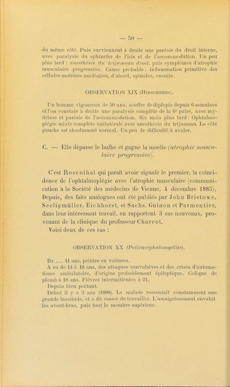 du même cûtr. Puis surviennent à droite une parésie du droit interne, avec paralysie du sphincter de l'iris et de l'accommodation. Un peu plus tard : (ineslhéaie du li-ijiimeau di'oit, puis symptômes d'atrophie musculaire progressive. Cause probalde : inllammation primitive des cellules motrices nucléaires, d'ahord, spinales, ensuite. Un homme vigoureux de 50 ans, soutire dediplopie depuis 6 semaines et l'on constate à droite une paralysie complète de la 6 paire, avec my- driase et jiarésie de l'accommodation. Six mois plus tard: Ophtalmo- plrgie mixte complète unilatérale avec anesthésie du trijumeau. Le c(Mé gauche est absolument normal. Un peu de difficulté à avaler. G. — Elle dépasse le bulbe et gagne la moelle (atrophie muscu- G'est Rosentlial qui paraît avoir signalé le premier, la co'inci- dence de roplitalmoplégie avec Tatrophie musculaire (communi- cation à la Société des médecins de Vienne, 4 décembre 1885). Depuis, des faits analogues ont été publiés par John Bristowe, S eelig millier, Eic hliorst, et Sachs. Gui non et Parm en lier, dans leur intéressant travail, en rapportent 3 cas nouveaux, pro- venant de la cHnique du professeur Gharcot. Voici deux de ces cas : Br 41 ans, peintre en voitures. A eu de 14 à 18 ans, des attaques convulsives et des crises d'automa- tisme ambulatoire, d'origine probablement épileptique. Colique de plomba 18 ans. Fièvres intermittentes à 24. Depuis bien portant. Début il y a 2 ans (1888). Le malade ressentait constamment une grande lassitude, et a dû cesser de travailler. L'amaigrissement envahit les avant-bras, puis tout le membre supérieur. OBSERVATION XIX (HrnscHBERa). OBSERVATION XX (Poliencéphalo7)iyélite).