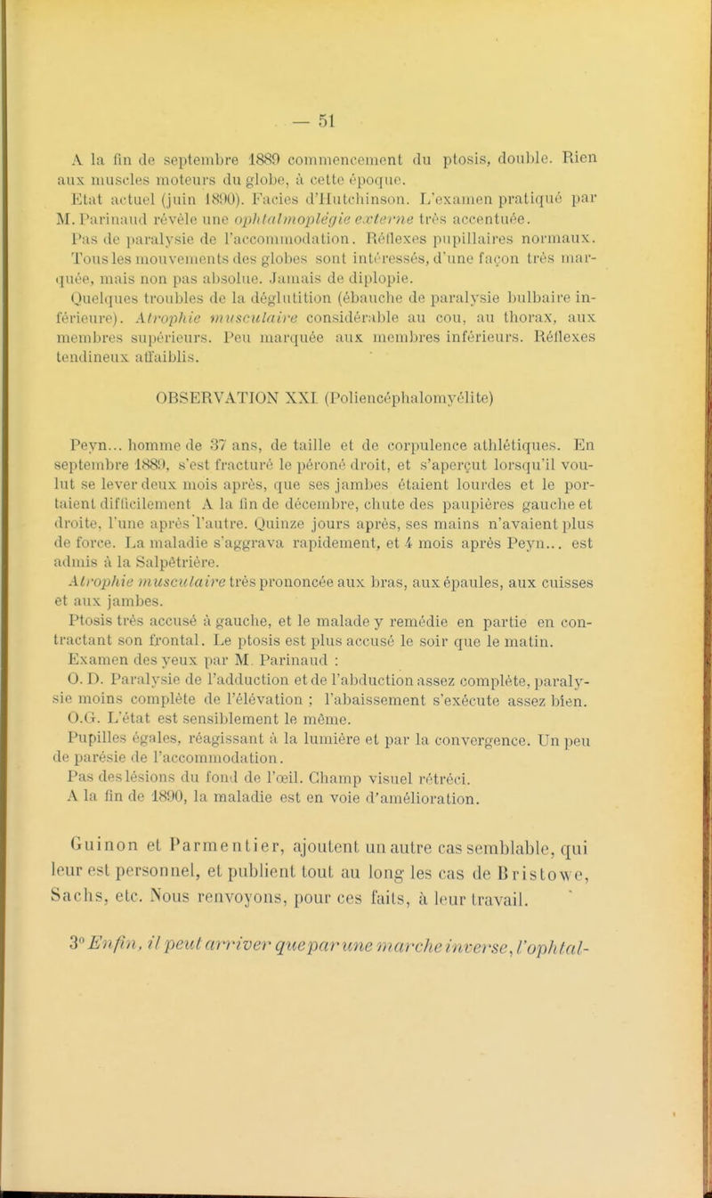 A la fin de septembre 1889 commencement du ptosis, double. Rien aux muscles moteurs du giobo, à cette époque. Etat actuel (juin iSDO). Faciès d'Hutchinson. L'examen pratiqué par M. Parinaud révèle une ophtalmoplégie e.vterne très accentuée. Pas de paralysie de Faccommodation. Réflexes pupillaires normaux. Tous les mouvements des globes sont intéressés, d'une façon très mar- quée, mais non pas absolue. Jamais de diplopie. Quelques troubles de la déglutition (ébauche de paralysie bulbaire in- férieure). Atrophie musculaire considérable au cou, au thorax, aux membres su[)érieurs. Peu marquée aux membres inférieurs. Réflexes tendineux atfaiblis. OBSERVATION XXI (Poliencéphalomyélite) Peyn... homme de 37 ans, détaille et de corpulence athlétiques. En septembre 1889, s'est fracturé le péroné droit, et s'aperçut lorsqu'il vou- lut se lever deux mois après, que ses jambes étaient lourdes et le por- taient diflicilement A la fm de décembre, chute des paupières gauche et droite, l'une après l'autre. Quinze jours après, ses mains n'avaient plus de force. La maladie s'aggrava rapidement, et 4 mois après Peyn... est admis à la Salpêtrière. Atrophie musculaire Ivès prononcée aux bras, aux épaules, aux cuisses et aux jambes. Ptosis très accusé à gauche, et le malade y remédie en partie en con- tractant son frontal. Le ptosis est plus accusé le soir que le matin. Examen des yeux par M. Parinaud : 0. D. Paralysie de l'adduction et de l'abduction assez complète, paraly- sie moins complète de l'élévation ; l'abaissement s'exécute assez bien. O.G. L'état est sensiblement le môme. Pupilles égales, réagissant à la lumière et par la convergence. Un peu de parésie de l'accommodation. Pas des lésions du fond de l'œil. Champ visuel rétréci. A la fin de 1890, la maladie est en voie d'amélioration. Guinon et Parmentier, ajoutent un autre cas semblable, qui leur est personnel, et publient tout au long les cas de Bristowe, Sachs, etc. Nous renvoyons, pour ces faits, à leur travail. S'^Enfiti, il peutamver que par une marche inverse, l'ophtal-