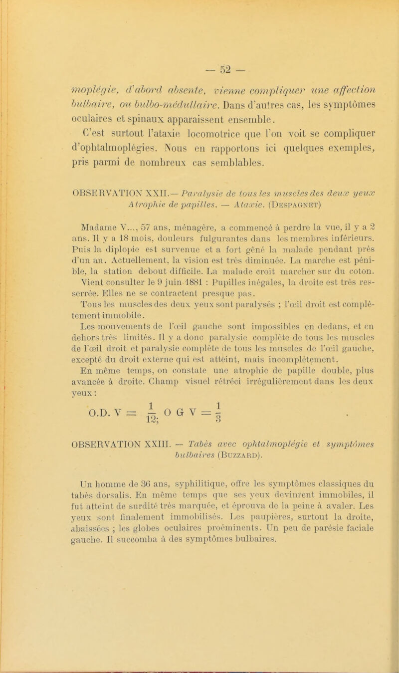 moplcffie, iVabo7xl absente, i-ienne compliquer une affection bulbaire, ou bulbo-mcdullaive. Dans d'aulres cas, les symptômes oculaires et spinaux apparaissent ensemble. C'est surtout l'ataxie locomotrice que l'on voit se compliquer d'ophtalmoplégies. Nous en rapportons ici quelques exemples^, pris parmi de nombreux cas semblables. OBSERVATION XXII.—/Y//v//ï/s«6' de loufiles m uscles des deux yeux kiro-pliie. de papilles. — Ala.rie. (Despagnet) Madame V..., 57 ans, ménagère, a commencé à perdre la vue, il y a 2 ans. Il y a 18 mois, douleurs fulgurantes dans les membres inférieurs. Puis la diploiiie est survenue et a fort gêné la malade pendant pi'ès d'un an. Actuellement, la vision est très diminuée. La marche est péni- ble, la station debout difficile. La malade croit marcher sur du coton. Vient consulter le 9 juin 1881 : Pupilles inégales, la droite est très res- serrée. Elles ne se contractent presque pas. Tous les muscles des deux yeux sont paralysés ; l'œil droit est complè- tement immobile. Les mouvements de l'œil gauche sont impossibles en dedans, et en dehors très limités. Il y a donc paralysie complète de tous les muscles de l'œil droit et paralysie complète de tous les muscles de l'œil gauche, excepté du droit externe qui est atteint, mais incomplètement. En même temps, on constate une atrophie de papille double, plus avancée à droite. Champ visuel rétréci irrégulièrement dans les deux yeux : O.D. V O G V i OBSERVATION XXIII. — Tabès avec ophtalmoplégie et symptômes balbnires (Buzzard). Un homme de 36 ans, syphilitique, olïre les symptômes classiques du tabès dorsalis. En même temps que ses yeux devinrent immobiles, il fut atteint de surdité très marquée, et éprouva de la peine à avaler. Les yeux sont finalement immobilisés. Les pau))ières, surtout la droite, abaissées ; les globes oculaires proéminents. Un peu de parésie faciale gauche. Il succomba à des symptômes bulbaires.