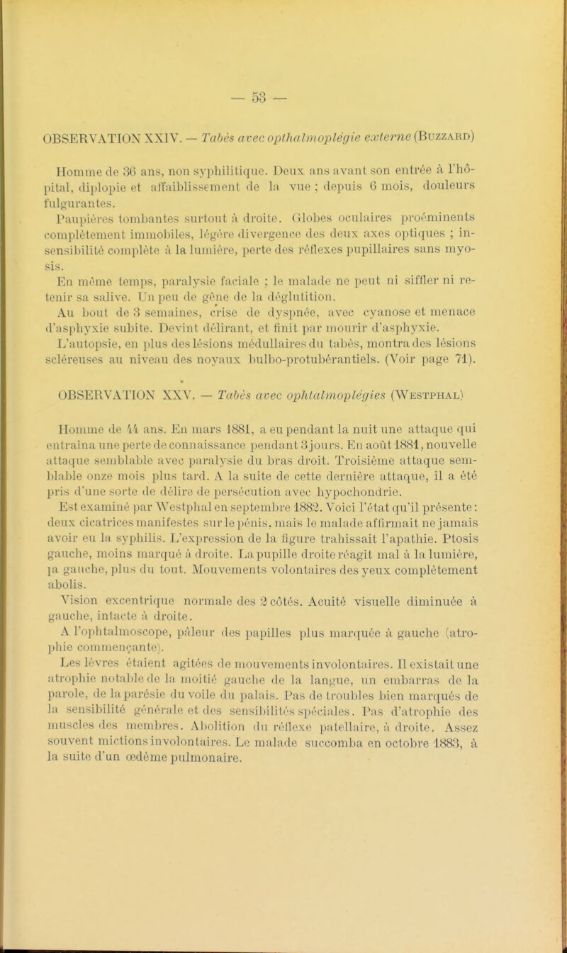 OBSERVATION XXIV. — Tabès avec opthalmoplégie externe (Buzzard) Homme de 36 ans, non syphilitique. Deux ans avant, son entrée à l'hô- pital, diplopie et aU'aiblissement de la vue : depuis 6 mois, douleurs fulgurantes. Paupières tombantes surtout à droite, (ilobes oculaires proéminents complètement immobiles, légère divergence des deux axes optiques ; in- sensibilité complète à la lumière, perte des réflexes pupillaires sans myo- sis. En même temps, paralysie faciale : le malade ne peut ni siffler ni re- tenir sa salive. Un peu de gène de la déglutition. Au bout de 3 semaines, crise de dyspnée, avec cyanose et menace d'asphyxie subite. Devint délirant, et finit par mourir d'asphyxie. L'autopsie, en plus des lésions médullaires du tabès, montra des lésions scléreuses au niveau des noyaux bulbo-protubérantiels. (Voir page 71). OBSERVATION XXV. — Tabès avec ophlalmoplér/ies (Westphal) Homme de ii ans. En mars 1881, a eu pendant la nuit une attaque qui entraîna une perte de connaissance pendant 3 jours. En août 1884, nouvelle attaque semblable avec paralysie du bras droit. Troisième attaque sem- bla])le onze mois plus tard. A la suite de cette dernière attaque, il a été pris d'une sorte de délire de persécution avec hypocliondrie. Est examiné par Westphal en septembre 1882. Voici l'état qu'il présente : deux cicatrices manifestes sur le pénis, mais le malade affirmait ne jamais avoir eu la syphilis. L'expression de la figure trahissait l'apathie. Ptosis gauche, moins marqué à droite. I^a pupille droite réagit mal à la lumière, la gauche, plus du tout. Mouvements volontaires des yeux complètement abolis. Vision excentrique normale des 2 côtés. Acuité visuelle diminuée à gauche, intacte à droite. A l'ophtalmoscope, pâleur des papilles plus marquée à gauche (atro- phie commençante). Les lèvres étaient agitées de mouvements involontaires. Il existait une atrophie notable de la moitié gauche de la langue, un embarras de la parole, de laparésie du voile du palais. Pas de troubles bien marqués de la .sensibilité générale et des sensibilités spéciales. Pas d'atrophie des muscles des membres. Abolition du réilexe patellaire, à droite. Assez souvent mictions involontaires. Le malade succomba en octobre 1883, à la suite d'un œdème pulmonaire.
