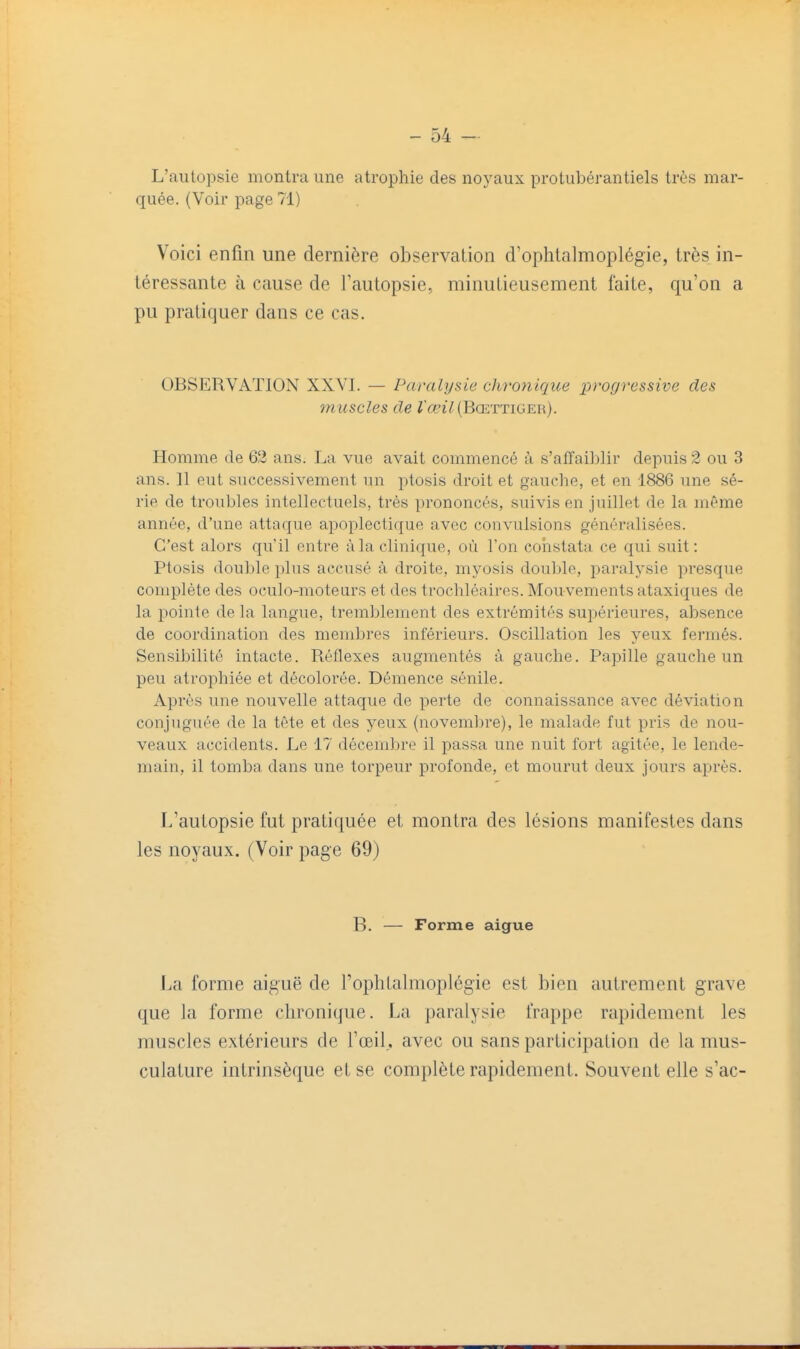 L'autopsie montra une atrophie des noyaux protubérantiels très mar- quée. (Voir page 71) Voici enfin une dernière observation d'ophlalmoplégie, très in- téressante à cause de Tautopsie, minutieusement faite, qu'on a pu pratiquer dans ce cas. OBSERVATION XXVI. — Paralysie chronique xyrogressive des muscles de ra?î7(BŒTTiGER). Homme de 62 ans. La vue avait commencé à s'affaiblir depuis 2 ou 3 ans. 11 eut successivement un ptosis droit et gauche, et en 1886 une sé- rie de troubles intellectuels, très prononcés, suivis en juillet de la même année, d'une attaque apoplectique avec convulsions généralisées. C'est alors qu'il entre à la clinique, où l'on constata ce qui suit: Ptosis double plus accusé à droite, myosis douljle, pai-alysie presque complète des oculo-moteurs et des trochléaires. Mouvements ataxiques de la pointe delà langue, tremblement des extrémités supérieures, absence de coordination des membres inférieurs. Oscillation les yeux fermés. Sensibilité intacte. Réflexes augmentés à gauche. Papille gauche un peu atrophiée et décolorée. Démence sénile. Après une nouvelle attaque de perte de connaissance avec déviation conjuguée de la tête et des yeux (novembre), le malade fut pris de nou- veaux accidents. Le 17 décembre il passa une nuit fort agitée, le lende- main, il tomba dans une torpeur profonde, et mourut deux jours après. L'autopsie fut pratiquée et montra des lésions manifestes dans les noyaux. (Voir page 69) B. — Forme aiguë La forme aiguë de l'ophtalmoplégie est bien autrement grave que la forme chronique. La paralysie frappe rapidement les muscles extérieurs de l'œil, avec ou sans participation de la mus- culature intrinsèque et se complète rapidement. Souvent elle s'ac-