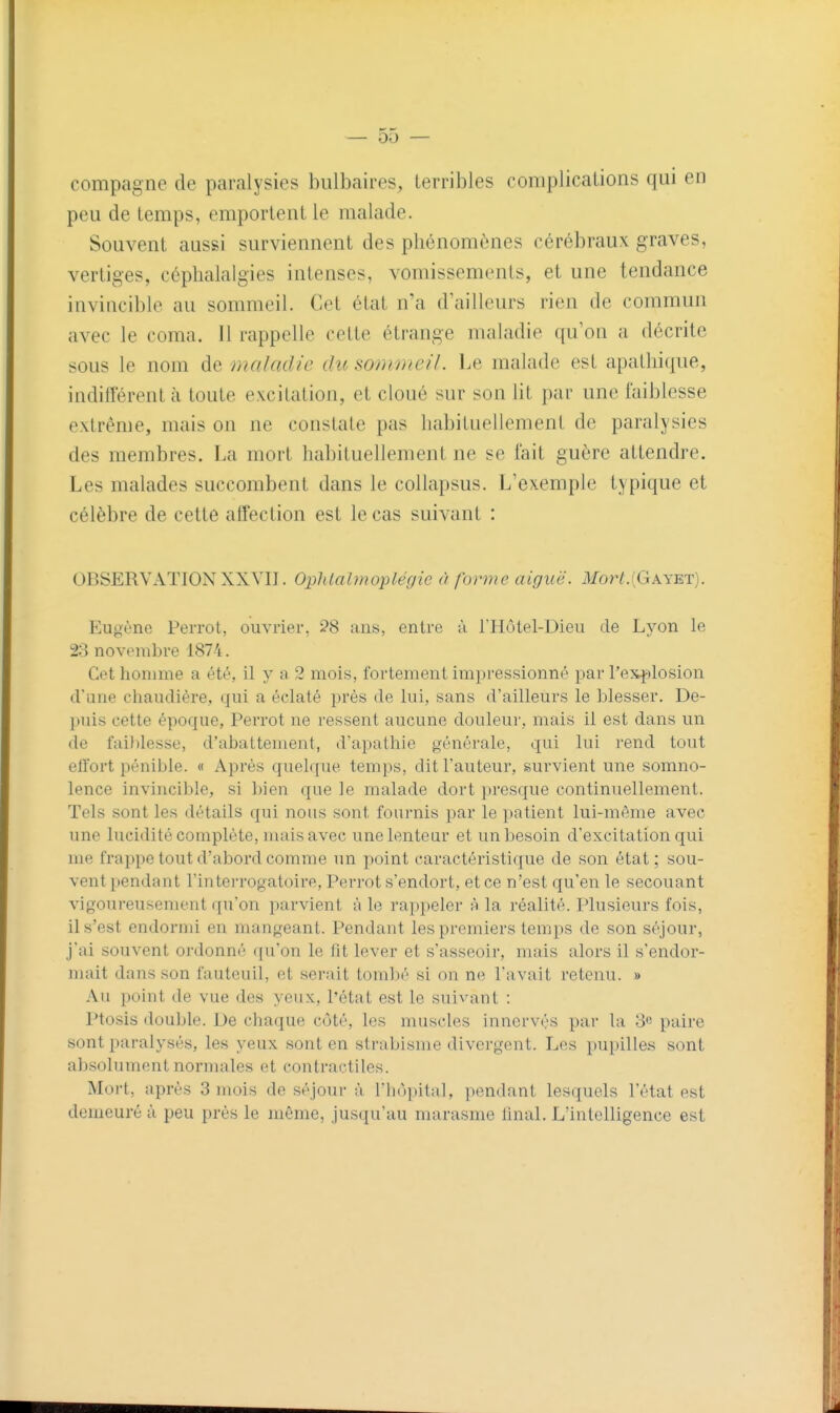 compagne de paralysies bulbaires, terribles complications qui en peu de temps, emportent le malade. Souvent aussi surviennent des phénomènes cérébraux graves, vertiges, céphalalgies intenses, vomissements, et une tendance invincible au sommeil. Cet état n'a d'ailleurs rien de commun avec le coma. 11 rappelle cette étrange maladie qu'on a décrite sous le nom de maladie du somme//. Le malade est apathique, indifférent à toute excitation, et cloué sur son lit par une faiblesse extrême, mais on ne constate pas habituellement de paralysies des membres. La mort habituellement ne se fait guère attendre. Les malades succombent dans le collapsus. L'exemple typique et célèbre de cette affection est le cas suivant : OBSERVATION XXVIJ. Ophlabnoplégic à forme aiguë. Mort.{Gayb,t). Eugène Perrot, ouvrier, ?8 ans, entre à THotel-Dieu de Lyon le 28 noviMiibre 1874. Cet homme a été, il y a 2 mois, fortement impressionné par rex}')losion (fane chaudière, qui a éclaté près de lui, sans d'ailleurs le blesser. De- |iuis cette époque, Perrot ne ressent aucune douleur, mais il est dans un de fai))lesse, d'abattement, d'apathie générale, qui lui i-end tout effort pénible. « Après quelque temps, dit Fauteur, survient une somno- lence invincible, si bien que le malade dort presque continuellement. Tels sont les détails qui nous sont fournis par le ])atient lui-même avec une lucidité complète, mais avec une lenteur et un besoin d'excitation qui me frappe tout d'abord comme un point caractéristique de son état; sou- vent pendant l'intei-rogatoire, Perrot s'endort, et ce n'est qu'en le secouant vigoureusement qu'on parvient à le rappeler h la réalité. Plusieurs fois, il s'est endormi en mangeant. Pendant les premiers temps de son séjour, j'ai souvent ordonné qu'on le fit lever et s'asseoir, mais alors il s'endor- mait dans son fauteuil, et serait torabi'' si on n(^ l'avait retenu. » Au point de vue des yeux, l'état est le suivant : Ptosis double. Ue chaque côté, les muscles innervés par la 8c paire sont paralysés, les yeux, sont en strabisme divergent. Les pupille.s sont absolument normales et contractiles. Mort, après 3 mois de séjour à l'hùpital, pendant lesquels l'état est demeuré à peu près le même, jusqu'au marasme final. L'intelligence est