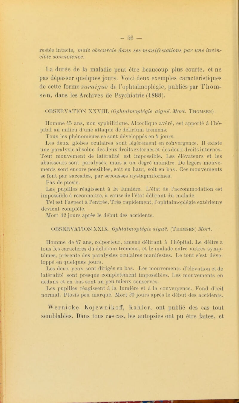 restée intacte, mais obscurcie dans ses manifestations par une invin- cible somnolence. La durée de la maladie peut être beaucoup plus courte, et ne pas dépasser quelques jours. Voici deux exemples caractéristiques de cette iovme. suraiguc de l'oplitalmoplégie, publiés par Thom- sen, dans les Archives de Psychiatrie (1888). OBSERVATION XXVIII. {Ophlalmopléfjie aiguë. Mort. ïhomsex). Homme 45 ans, non syphilitique. Alcoolique avéré, est ap^Dorté à l'hô- pital au milieu d'une attaque de delirium tremens. Tous les phénomènes se sont développés en 4 jours. Les deux globes oculaires sont légèrement en convergence. Il existe une paralysie absolue des deux droits externes et des deux droits internes- Tout mouvement de latéralité est impossible. Les élévateurs et les abaisseurs sont paralysés, mais à un degré moindi-e. De légers mouve- ments sont encore possibles, soit en haut, soit en bas. Ces mouvements se font par saccades, par secousses nystagmiformes. Pas de ptosis. Lesj)upilles réagissent à la lumière. L'état de l'accommodation est impossible à reconnaître, à cause de l'état délirant du malade. Tel est l'aspect à l'entrée. Très rapidement, l'ophtalmoplégie extérieure devient complète. Mort 12 jours après le début des accidents. OBSERVATION XXIX. Oplitalmoplègie aiguë. (Thomsen) Mort. Homme de 47 ans, colporteur, amené délirant à l'hôpital. Le délire a tous les caractères du delirium tremens, et le malade entre autres symp- tômes, présente des paralysies oculaires manifestes. Le tout s'est déve- loppé en quelques jours. Les deux yeux sont dirigés en bas. Les mouvements d'élévation et de latéralité sont presque complètement impossibles. Les mouvements en dedans et en bas sont un peu mieux conservés. Les pupilles réagissent à la lumière et à la. convergence. Fond d'œil normal. Ptosis peu marqué. Mort ,20 jours après le début des accidents. Wernicke. Kojewnikoff, Kahler, ont pubhé des cas tout semblables. Dans tous c»scas, les autopsies ont pu être faites, et