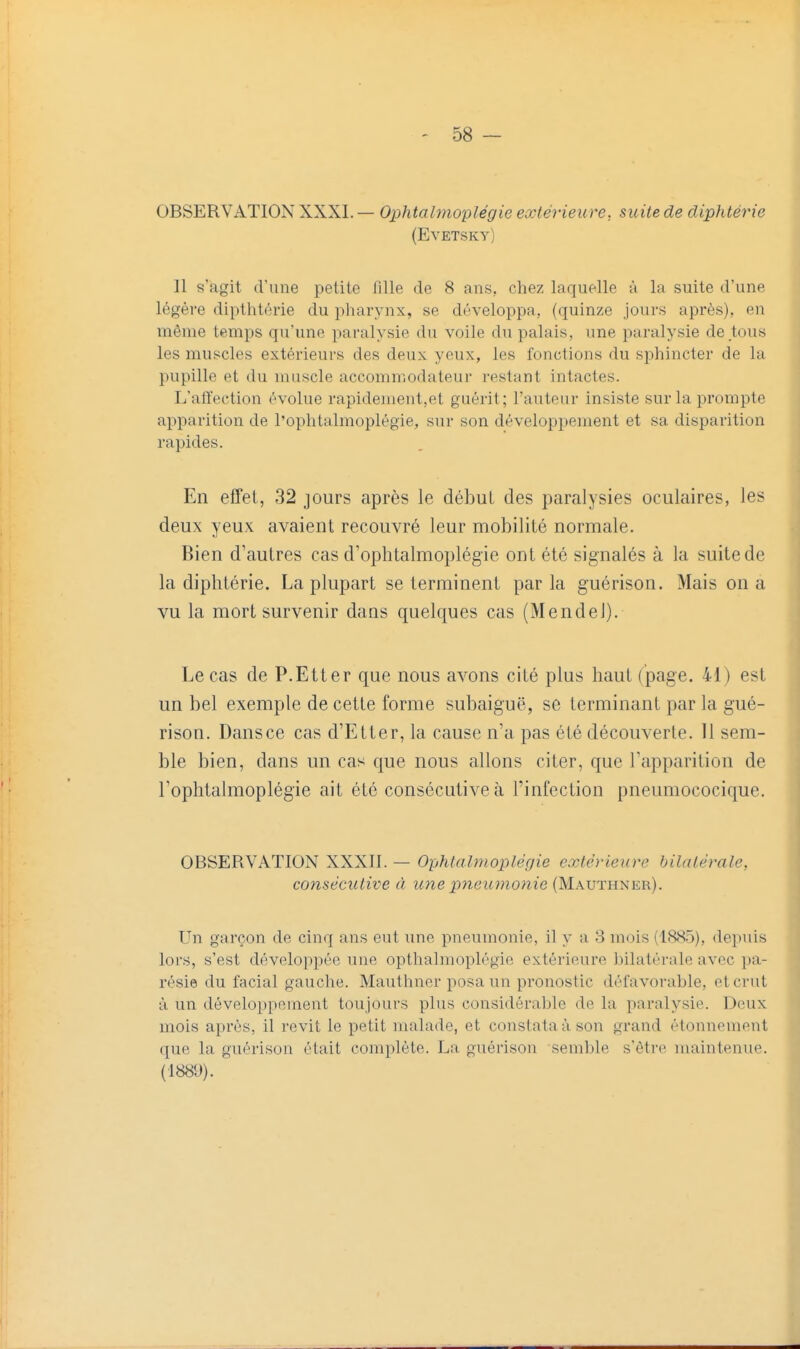 OBSERVATION XXXI. — Ophtahnoplégie extérieure, suite de diphtérie (Evetsky) Il s'agit d'une petite fille de 8 ans., chez laquelle à la suite d'une légère dipthtérie du pharynx, se développa, (quinze jours après), en même temps qu'une paralysie du voile du palais, une paralysie de tous les muscles extérieurs des deux yeux, les fonctions du sphincter de la pupille et du muscle accommodateur restant intactes. L'affection évolue rapidement,et guérit; l'auteur insiste sur la prompte apparition de l'ophtalmoplégie, sur son développement et sa disparition rapides. En effet, 32 jours après le début des paralysies oculaires, les deux yeux avaient recouvré leur mobilité normale. Bien d'autres cas d'ophtalmoplégie ont été signalés à la suite de la diphtérie. La plupart se terminent par la guérison. Mais on a vu la mort survenir dans quelques cas (Mendel). Le cas de P.Etter que nous avons cité plus haut (page. 41) est un bel exemple de cette forme subaiguë, se terminant par la gué- rison. Dansce cas d'Etier, la cause n'a pas été découverte. 11 sem- ble bien, dans un cas que nous allons citer, que l'apparition de l'ophtalmoplégie ait été consécutive à l'infection pneumococique. OBSERVATION XXXII. — Ophtalmoplégie extérieure bilatérale, consécutive à icne pyieumonie (Mauthner). Un garçon de cinq ans eut une pneumonie, il y a 3 mois (1.S85), depuis lors, s'est développée une opthalmoplégie extérieure bilatérale avec pa- résie du facial gauche. Mauthner posa un pronostic défavorable, et crut à un développement toujours plus considérable de la paralysie. Deux mois après, il revit le petit malade, et constata à son grand étonnement que la guérison était complète. La guérison semble s'être maintenue. (1881)).