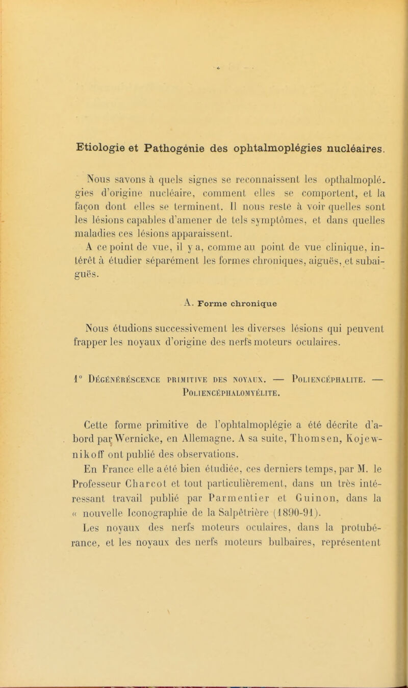 Etiologie et Pathogénie des ophtalmoplégies nucléaires. Nous savons à quels signes se reconnaissent les opthalmoplé. gies d'origine nucléaire, comment elles se comportent, et la façon dont elles se terminent. 11 nous reste à voir quelles sont les lésions capables d'amener de tels symptômes, et dans quelles maladies ces lésions apparaissent, A ce point de vue, il y a, comme au. point de vue clinique, in- térêt à étudier séparément les formes chroniques, aiguës, et subai- guës. A. Forme chronique Nous étudions successivement les diverses lésions qui peuvent frapper les noyaux d'origine des nerfs moteurs oculaires. 1° DÉGÉINÉRÉSCENCE primitive des noyaux. POLIENCÉPHALITE. POLIENCÉPHALOMYÉLITE. Cette forme primitive de l'oplitalmoplégie a été décrite d'a- bord par Wernicke, en Allemagne. A sa suite, Thomsen, Kojew- nikofT ont publié des observations. En France elle a été bien étudiée, ces derniers temps, par M. le Professeur Charcot et tout particulièrement, dans un très inté- ressant travail publié par Parmentier et Guinon, dans la « nouvelle Iconographie de la Salpêtrière (1890-91). Les noyaux des nerfs moteurs oculaires, dans la protubé- rance, et les noyaux des nerfs moteurs bulbaires, représentent