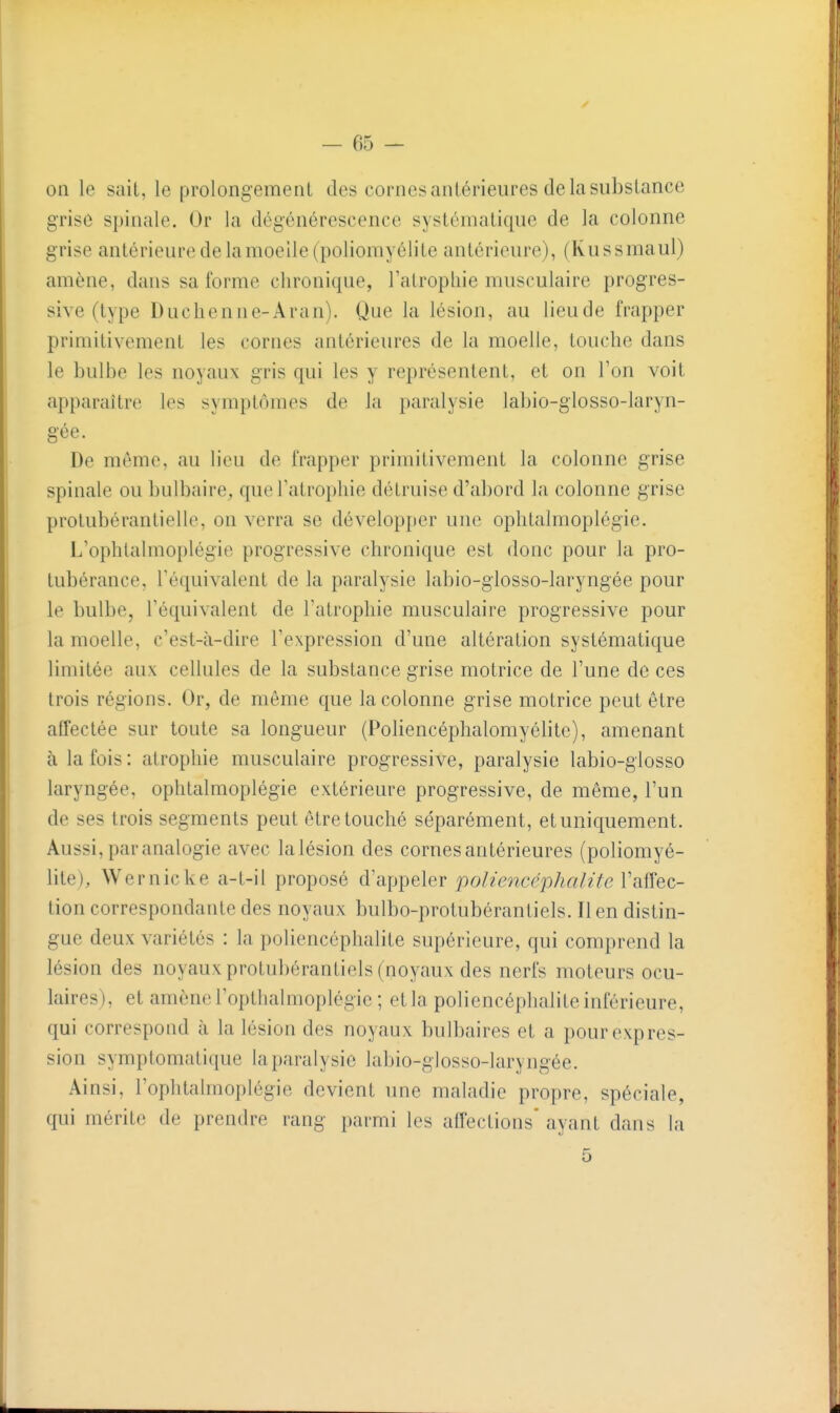 on le sait, le prolongement des cornes antérieures de la substance grise spinale. Or la dégénérescence systématique de la colonne grise antérieure de la moelle (poliomyélite antérieure), (Kussmaul) amène, dans sa forme chronique, l'atropliie musculaire progres- sive (type Duchenne-Aran). Que la lésion, au lieude frapper primitivement les cornes antérieures de la moelle, touche dans le bulbe les noyaux gris qui les y représentent, et on l'on voit apparaître les symptômes de la paralysie labio-glosso-laryn- gée. De môme, au lieu de frapper primitivement la colonne grise spinale ou bulbaire, que l'atrophie détruise d'abord la colonne grise protubéranlielle, on verra se développer une ophtalmoplégie. L'ophlalmoplégie progressive chronique est donc pour la pro- tubérance, l'équivalent de la paralysie labio-giosso-laryngée pour le bulbe, l'équivalent de l'atrophie musculaire progressive pour la moelle, c'est-à-dire l'expression d'une altération systématique limitée aux cellules de la substance grise motrice de l'une de ces trois régions. Or, de même que la colonne grise motrice peut être affectée sur toute sa longueur (Poliencéphalomyéhte), amenant à la fois : atrophie musculaire progressive, paralysie labio-giosso laryngée, ophtalmoplégie extérieure progressive, de même, l'un de ses trois segments peut être touché séparément, et uniquement. Aussi, par analogie avec la lésion des cornes antérieures (poliomyé- lite), Wernicke a-t-il proposé d'appeler po/zencepA«/zYe l'affec- tion correspondante des noyaux bulbo-protubérantiels. lien distin- gue deux variétés : la poliencéphalite supérieure, qui comprend la lésion des noyaux protubérantiels (noyaux des nerfs moteurs ocu- laires), et amène l'optlialmoplégic ; et la poliencéphalite inférieure, qui correspond à la lésion des noyaux bulbaires et a pour expres- sion symptomatique la paralysie labio-glosso-laryngée. Ainsi, l'ophtalmoplégie devient une maladie propre, spéciale, qui mérite de prendre rang parmi les affections' ayant dans la 5