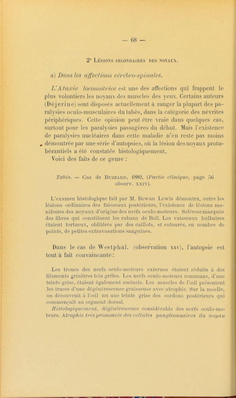 2'^ Lésioins secondaires des noyaux. a) Dans les affections cérébro-spinales. VAtaxie locomotrice est une des affections qui frappent le pins volontiers les noyaux des muscles des yeux. Certains auteurs (Déjerine) sont disposés actuellement à ranger la plupart des pa- ralysies oculo-musculaires du tabès, dans la catégorie des névrites périphériques. Cette opinion peut être vraie dans quelques cas, surtout pour les paralysies passagères du début. Mais Texistence de paralysies nucléaires dans celte maladie n'en reste pas moins » démontrée par une série d'autopsies, où la lésion des noyaux protu- bérantiels a été constatée histologiquement. Voici des faits de ce genre : Tabès. — Cas de Buzzard, 1882, {Partie clinique, page 5G observ. xxiv). L'examen histologiqiie fait par M. Bewan Lewis démontra, outre les lésions ordinaires des faisceaux postérieurs, l'existence de lésions ma- nifestes des noj^aux d'origine des nerfs oculo-moteurs. Sclérose marquée des fibres qui constituent les rubans de Reil. Les vaisseaux bulbaires étaient tortueux, oblitérés par des caillots, et entourés, en nombre de points, de petites extravasations sanguines. Dans le cas de Westphal, (observation xxv), l'autopsie est tout à fait convaincante : Les troncs des nerfs oculo-moteurs externes étaient réduits à des filaments grisâtres très grêles. Les nerfs oculo-moteurs conmiuns, d'une teinte grise, étaient également amincis. Les muscles de l'œil présentent les traces d'une dégénérescence graisseuse avec atrophie. Sur la moelle, on découvrait à l'œil nu une teinte grise des cordons postérieurs qui commençait au segment dorsal. Hislolûgiqunnieni, dégénérescence considérable des nerfs oculo-mo- teurs. Atrophie trèslyrononcée des cellules ganglionnaires du noyau