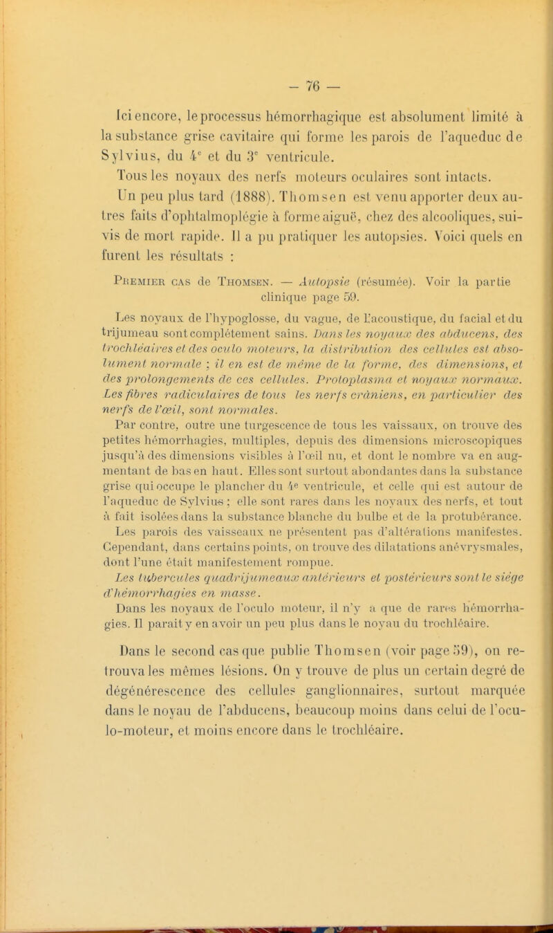 Ici encore, le processus hémorrhagique est absolument limité à la substance grise cavitaire qui forme les parois de l'aqueduc de Sylvius, du 4 et du 3' ventricule. Tous les noyaux des nerfs moteurs oculaires sont intacts. Un peu plus tard (1888). Tliomsen est venu apporter deux au- tres faits d'ophtalmoplégie à forme aiguë, chez des alcooliques, sui- vis de mort rapide. 11 a pu pratiquer les autopsies. Voici quels en furent les résultats : PnEMiER CAS de Thomsen. — Aulopsie (résumée). Voir la partie clinique page 59. Les noyaux de Fhypoglosse, du vague, de L'acoustique, du facial et du trijumeau sont complètement sains. Dans les noyaux des aljducens, des trochléaires el des ockIo moteurs, la disLribulion des cellules est abso- lument 7î0)'male ; il en est de même de la forme, des dimensiojis, et des prolonge7nents do ces cellules. Protoplasma et noyaux normaux. Les fibres radiculaires de tous les nerfs crâniens, en particulier des nerfs de l'œil, sont normales. Par contre, outre une turgescence de tous les vaissaux, on trouve des petites hémorrhagies, multiples, depuis des dimensions microscopiques jusqu'à des dimensions visibles à l'œil nu, et dont le nombre va en aug- mentant de bas en haut. Elles sont surtout abondantes dans la su])stance grise qui occupe le plancher du 4e ventricule, et celle qui est autour de l'aqueduc de Sylviu-s : elle sont rares dans les noyaux des nerfs, et tout à fait isolées dans la substance blanche du bulbe et de la protubérance. Les parois des vaisseaux ne présentent pas d'altérations manifestes. Cependant, dans certains points, on trouve des dilatations anévrysmales, dont l'une était manifestement rompue. Les tubercules qtiadrijumeaux antérieurs et postérieurs sont le siège d'hémorrhagies en masse. Dans les noyaux de l'oculo moteur, il n'y a que de rares hémorrha- gies. Il parait y en avoir un peu plus dans le noyau du trochléaire. Dans le second casque publie Thomsen (voir page59), on re- trouvâtes mêmes lésions. On y trouve de plus un certain degré de dégénérescence des cellules ganglionnaires, surtout marquée dans le noyau de l'abducens, beaucoup moins dans celui de Focu- lo-moteur, et moins encore dans le trochléaire.