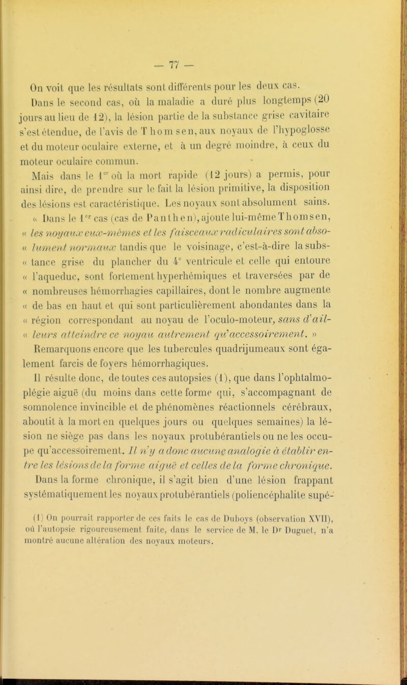 On voit que les résultats sont différents pour les deux cas. Dans le second cas, où la maladie a duré plus longtemps (20 jours au lieu de 12), la lésion partie de la substance grise cavitaire s'est étendue, de l'avis de Tliomsen,aux noyaux de l'hypoglosse et du moteur oculaire externe, et à un degré moindre, à ceux du moteur oculaire commun. Mais dans le loù la mort rapide (12 jours) a permis, pour ainsi dire, de prendre sur le fait la lésion primitive, la disposition des lésions est caractéristique. Les noyaux sont absolument sains. u Dans le r^cas (cas de Panthcn),ajoutelui-mêmeThomsen, « les noyaux eux-7nèmes et les faisceaux radiculaires sont abso- « lument normaux tandis que le voisinage, c'est-à-dire lasubs- « lance grise du plancher du 4' ventricule et celle qui entoure « l'aqueduc, sont fortement hyperhémiques et traversées par de « nombreuses hémorrhagies capillaires, dont le nombre augmente (( de bas en haut et qui sont particulièrement abondantes dans la « région correspondant au noyau de l'oculo-moteur^ sans cVail- « leurs atteindre ce noyau autrement qu'accessoirement. » Remarquons encore que les tubercules quadrijumeaux sont éga- lement farcis de foyers hémorrhagiques. 11 résulte donc, de toutes ces autopsies (1), que dans l'ophtalmo- plégie aiguë (du moins dans cette forme qui, s'accompagnant de somnolence invincible et de phénomènes réactionnels cérébraux, aboutit à la mort en quelques jours ou quelques semaines) la lé- sion ne siège pas dans les noyaux protubérantiels ou ne les occu- pe qu'accessoirement. ny a donc aucune analogie à établir en- tre les lésions delà forme aiguë et celles delà forme chronicjue. Dans la forme chronique, il s'agit bien d'une lésion frappant systématiquement les noyaux protubérantiels (poliencéphalite supé- (1) Un pouiTîiil riippoiicT de ces faits le cas de Duhoys (obscrvalioii XVII), où l'autopsie rigoureusement faite, dans le service de M. le D'- Duguet, n'a montré aucune altération des noyaux moteurs.