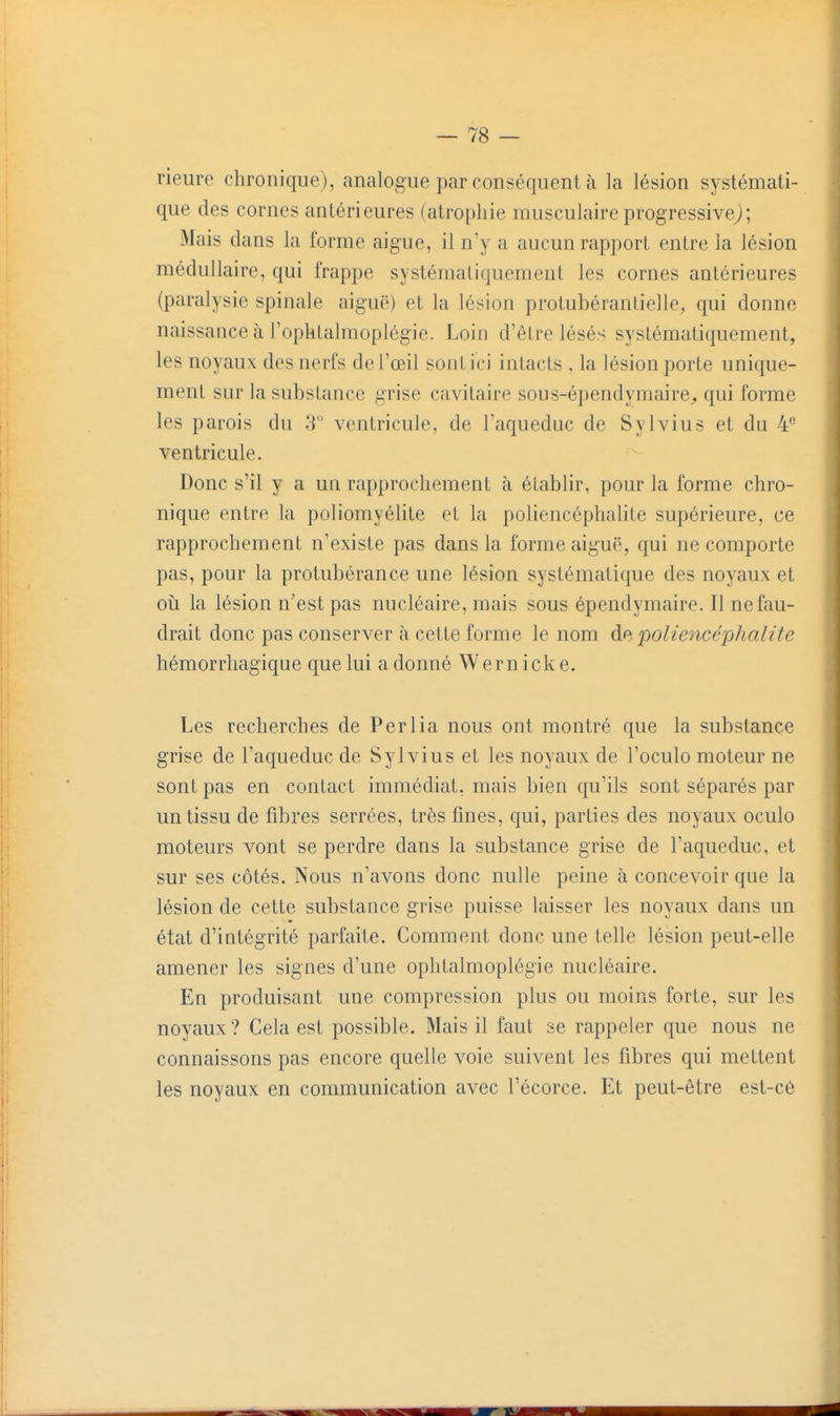 rieure chronique), analogue par conséquent à la lésion systémati- que des cornes antérieures (atrophie musculaire progressive^; Mais dans la forme aiguë, il n'y a aucun rapport entre la lésion médullaire, qui frappe systématiquement les cornes antérieures (paralysie spinale aiguë) et la lésion protubéranlielle, qui donne naissance à l'ophtalmoplégie. Loin d'êlre lésés systématiquement, les noyaux des nerfs de l'œil sont ici intacts , la lésion porte unique- ment sur la substance grise cavitaire sous-épendymaire^ qui forme les parois du T ventricule, de l'aqueduc de Sylvius et du 4*^ ventricule. Donc s'il y a un rapprochement à établir, pour la forme chro- nique entre la poliomyélite et la poliencéphalite supérieure, ce rapprochement n'existe pas dans la forme aiguë, qui ne comporte pas, pour la protubérance une lésion systématique des noyaux et oîi la lésion n'est pas nucléaire, mais sous épendymaire. Il ne fau- drait donc pas conserver à cette forme le nom àp:. poliencéphalite hémorrhagique que lui a donné Wern icke. Les recherches de Perlia nous ont montré que la substance grise de l'aqueduc de Sylvius et les noyaux de l'oculo moteur ne sont pas en contact immédiat, mais bien qu'ils sont séparés par un tissu de fibres serrées, très fines, qui, parties des noyaux oculo moteurs vont se perdre dans la substance grise de l'aqueduc, et sur ses côtés. Nous n'avons donc nulle peine à concevoir que la lésion de cette substance grise puisse laisser les noyaux dans un état d'intégrité parfaite. Comment donc une telle lésion peut-elle amener les signes d'une ophtalmoplégie nucléaire. En produisant une compression plus ou moins forte, sur les noyaux? Gela est possible. Mais il faut se rappeler que nous ne connaissons pas encore quelle voie suivent les fibres qui mettent les noyaux en communication avec l'écorce. Et peut-être est-cé