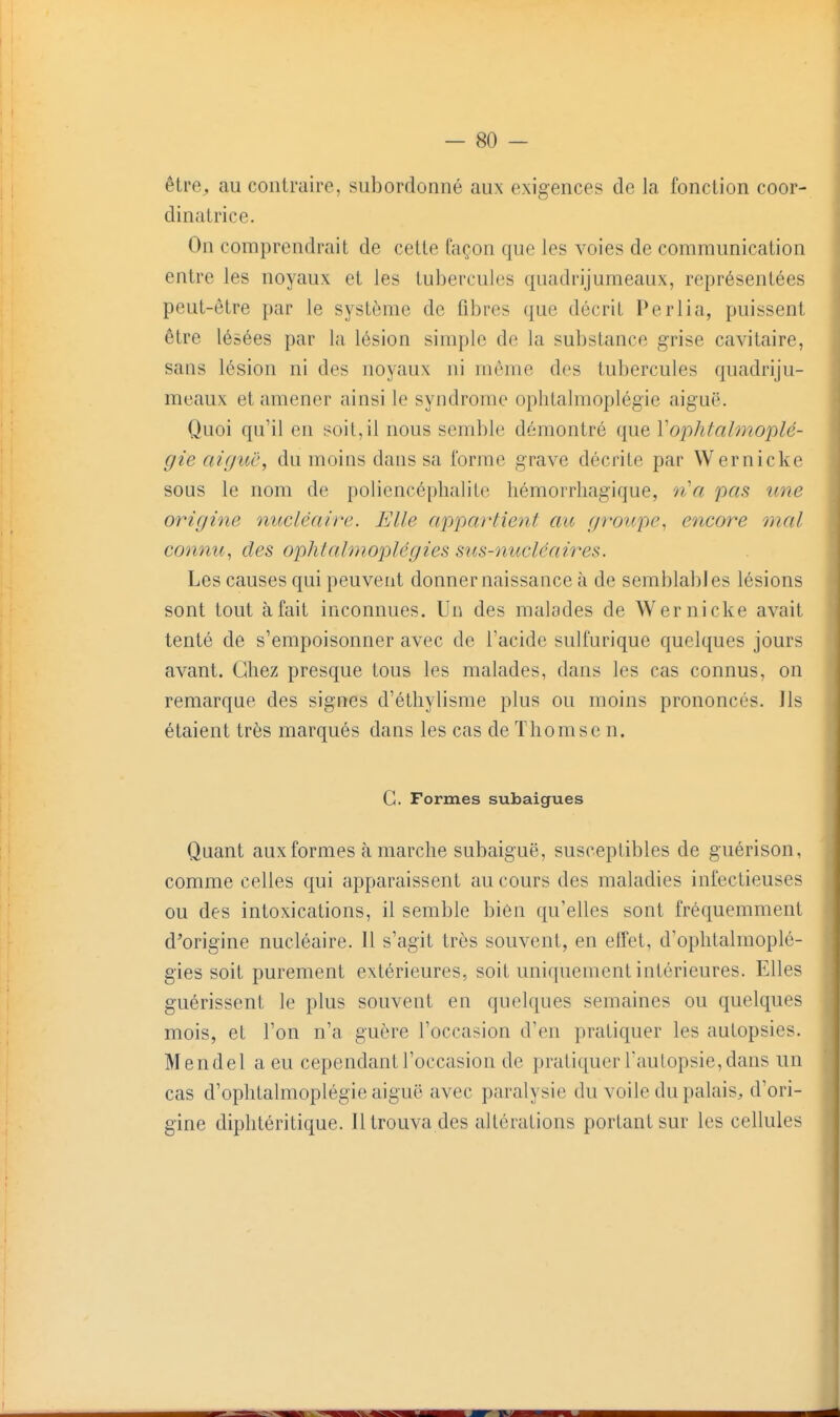 être^ au contraire, subordonné aux exigences de la fonction coor- dinatrice. On comprendrait de cette façon que les voies de communication entre les noyaux et les tubercules quadrijumeaux, représentées peut-être par le système de fibres que décrit Perlia, puissent être lésées par la lésion simple de la substance grise cavitaire, sans lésion ni des noyaux ni même des tubercules quadriju- meaux et amener ainsi le syndrome ophtalmoplégie aiguë. Quoi qu'il en soil,il nous semble démontré que Vophtalmoplé- gie aiguë, du moins dans sa forme grave décrite par Wernicke sous le nom de poliencéplialite liémorrliagique, n'a pas une origine nucléaire. Elle appartient au groupe., encore mal connu., des ophtalmoplégies sus-nucléaires. Les causes qui peuvent donner naissance à de semblables lésions sont tout à fait inconnues. Un des malades de Wernicke avait tenté de s'empoisonner avec de l'acide sulfurique quelques jours avant. Gliez presque tous les malades, dans les cas connus, on remarque des signes d'étliybsme plus ou moins prononcés. Ils étaient très marqués dans les cas de ïhomse n. C. Formes subaigues Quant aux formes à marche subaiguë, susceptibles de guérison, comme celles qui apparaissent au cours des maladies infectieuses ou des intoxications, il semble bien qu'elles sont fréquemment d'origine nucléaire. 11 s'agit très souvent, en effet, d'oplilalmoplé- gies soit purement extérieures, soit uniquement intérieures. Elles guérissent le plus souvent en quelques semaines ou quelques mois, et l'on n'a guère l'occasion d'en pratiquer les autopsies. Mendel a eu cependant l'occasion de pratiquer l'autopsie, dans un cas d'ophtalraoplégie aiguë avec paralysie du voile du palais, d'ori- gine diphtéritique. Il trouva des altérations portant sur les cellules