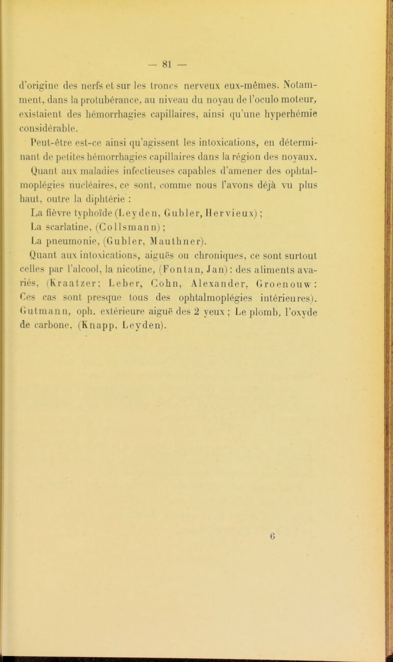 tVorigine des nerfs et sur les Ironcs nerveux eux-mêmes. Nolam- menl, dans la protubérance, au niveau du noyau deToculo moteur, existaient des hémorrhagies capillaires, ainsi qu'une hyperhémie considérable. Peut-être est-ce ainsi qu'agissent les intoxications, en détermi- nant de petites hémorrhagies capillaires dans la région des noyaux. Quant aux maladies infectieuses capables d'amener des oplital- moplégies nucléaires, ce sont, comme nous l'avons déjà vu plus haut, outre la diphtérie : La fièvre typhoïde (Ley den, Gubler, Hervieux) ; La scarlatine, (Collsmann) ; La pneumonie, (Gubler, Mauthner). Quant aux intoxications, aiguës ou chroniques, ce sont surtout celles par l'alcool, la nicotine^ (Fontan^ Jan) : des aliments ava- riés, (Kraatzer; Leber, Gohn, Alexander, Groenouw: Ces cas sont presque tous des ophtalmoplégies intérieures). Gutmann, oph. extérieure aiguë des 2 yeux ; Le plomb, l'oxyde de carbone, (Knapp, Leyden). 6