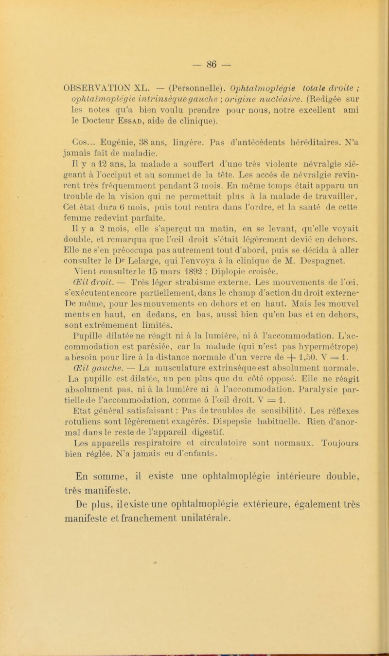 OBSERVATION XL. — (Personnelle). Ophtalmoplégie totale droite ; ophtalmoplég ie intrinsèque gauche ; origine nucléaire. (Rédigée sur les notes qu'a bien voulu prendre pour nous, notre excellent ami le Docteur Essa.d, aide de clinique). Gos... Eugénie, 38 ans, lingère. Pas d'antécédents héréditaires. N'a jamais fait de maladie. Il y a 12 ans, la malade a souffert d'une très violente névralgie sié- geant à l'occiput et au sonmiet de la tête. Les accès de névralgie revin- rent très fri''quemment pendants mois. En même temps était apparu un trou])le de la vision qui ne permettait plus à la malade de travailler. Cet étal dura 6 mois, puis tout rentra dans l'ordre, et la santé de cette femme redevint parfaite. Il y a 2 mois, elle s'aperçut un matin, en se levant, qu'elle voyait double, et remarqua que l'œil droit s'était légèrement dévié en dehors. Elle ne s'en préoccupa pas autrement tout d'al)ord, i)uis se décida à aller consulter le D' Lelarge, qui l'envoya à la clinique de M. Despagnet. Vient consulter le 15 mars 1892 : Diplopie croisée. Œil droit. — Très léger strabisme externe. Les mouvements de l'œi. s'exécutent encore partiellement, dans le champ d'action du droit externe- De même, pour les mouvements en dehors et en haut. Mais les mouvel ments en haut, en dedans, en bas, aussi bien qu'en bas et en dehors, sont extrêmement limités. Pupille dilatée ne réagit ni à la lumière, ni à l'accommodation. L'ac- commodation est parésiée, car la malade (qui n'est pas hypermétrope) a besoin pour lire à la distance normale d'un verre de -\- 1,50. V == 1. Œil gauche. — La musculature extrinsèque est absolument normale. La pupille est dilatée, un peu plus que du côté opposé. Elle ne réagit absolument pas, ni à la lumière ni à l'accommodation. Paralysie par- tielle de l'accommodation, comme à l'œil droit. V = 1. Etat général satisfaisant : Pas de troubles de sensibilité. Les réflexes rotuliens sont légèrement exagérés. Dispepsie habituelle. Rien d'anor- mal dans le reste de l'appareil digestif. Les appareils respiratoire et circulatoire sont normaux. Toujours bien réglée. N'a jamais eu d'enfants. En somme, il existe une ophtalmoplégie intérieure double, très manifeste. De plus, ilexisteune ophtalmoplégie extérieure, également très manifeste et franchement unilatérale.