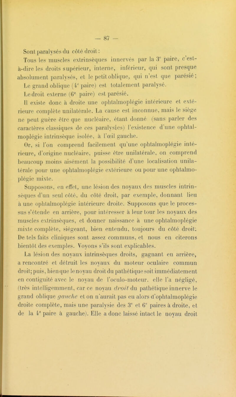 Sonl paralysés du côté droit : Tous les muscles extrinsèques innervés par la 3' paire, c'est- à-dire les droits supérieur, interne, inférieur, qui sont presque absolument paralysés, et le petit oblique, qui n'est que parésié; Le grand oblique (4'- paire) est totalement paralysé. Le droit externe (6« paire) est parésié. Il existe donc à droite une ophtalmoplégie intérieure et exté- rieure complète unilatérale. La cause est inconnue, mais le siège ne peut guère être que nucléaire, étant donné (sans parler des caractères classiques de ces paralysies) l'existence d'une ophtal- moplégie intrinsèque isolée, à l'œil gauche. Or, si l'on comprend facilement qu'une ophtalmoplégie inté- rieure, d'origine nucléaire, puisse être unilatérale, on comprend beaucoup moins aisément la possibilité d'une localisation unila- térale pour une ophtalmoplégie extérieure ou pour une ophtalmo- plégie mixte. Supposons, en efîel, une lésion des noyaux des muscles intrin- sèques d'un seul côté, du côté droit, par exemple, donnant lieu à une ophtalmoplégie intérieure droite. Supposons que le proces- sus s'étende en arrière, pour intéresser à leur tour les noyaux des muscles extrinsèques, et donner naissance à une ophtalmoplégie mixte complète, siégeant, bien entendu, toujours du côté droit. De tels faits cliniques sont assez communs, et nous en citerons bientôt des exemples. Voyons s'ils sont explicables. La lésion des noyaux intrinsèques droits, gagnant en arrière, a rencontré et détruit les noyaux du moteur oculaire commun droit; puis, bien que le noyau droit du pathétique soit immédiatement en contiguïté avec le noyau de l'oculo-moteur. elle l'a négligé, (très inteUigemment, car ce noyau (h'Oit du pathétique innerve le grand oblique gauche et on n'aurait pas eu alors d'ophlalmoplégie droite complète, mais une paralysie des 3'' et 6' paires à droite, et de la 4' paire à gauche). Elle a donc laissé intact le noyau droit