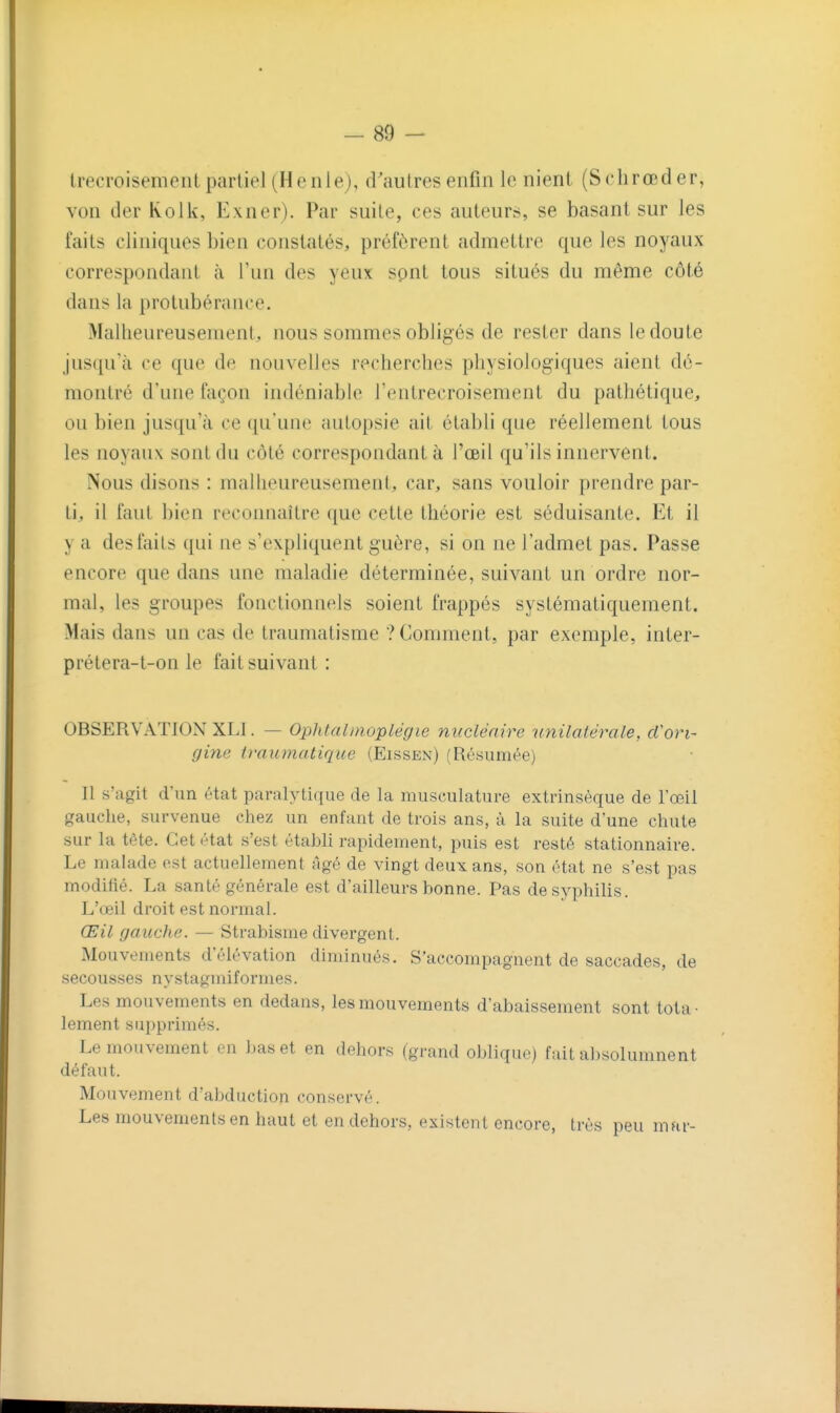 trecroisemeiil partiel (Henle), d'autres enfin le nient (Schrœd er, von der Kolk, Exner). Par suite, ces auteurs, se basant sur les faits cliniques bien constatés, préfèrent admettre que les noyaux correspondant à l'un des yeux spnt tous situés du même côté dans la protubérance. Malheureusement,, nous sommes obligés de rester dans le doute jusqu'à ce que de nouvelles recherches physiologiques aient dé- montré d'une façon indéniable l'entrecroisement du pathétique, ou bien jusqu'à ce qu'une autopsie ait établi que réellement tous les noyaux sont du côté correspondant à l'œil qu'ils innervent. Nous disons : malheureusement, car, sans vouloir prendre par- ti, il faut bien recoimaître que cette théorie est séduisante. Et il y a des faits qui ne s'expliquent guère, si on ne l'admet pas. Passe encore que dans une maladie déterminée, suivant un ordre nor- mal, les groupes fonctionnels soient frappés systématiquement. Mais dans un cas de traumatisme ? Comment, par exemple, inter- prétera-t-on le fait suivant : OBSERVATION XLI. — Oplilalinoplégie nucléaire unilatérale, d'ori- gine traumatique (Eissen) (Résumée) Il s'agit d'un état paralytique de la musculature extrinsèque de l'œil gauche, survenue chez un enfant de trois ans, à la suite d'une chute sur la tète. Cet état s'est établi rapidement, puis est resté stationnaire. Le malade est actuellement âgé de vingt deux ans, son état ne s'est pas modifié. La santé générale est d'ailleurs bonne. Pas de syphilis. L'œil droit est normal. Œil gauche. — Strabisme divergent. Mouvements d'élévation diminués. S'accompagnent de saccades, de secousses nystagmiformes. Les mouvements en dedans, les mouvements d'abaissement sont tota- lement sui:)primés. Le mouvement en bas et en dehors (grand oblique) fait absolumnent défaut. Mouvement d'abduction conservé. Les mouvements en haut et en dehors, existent encore, très peu mar-