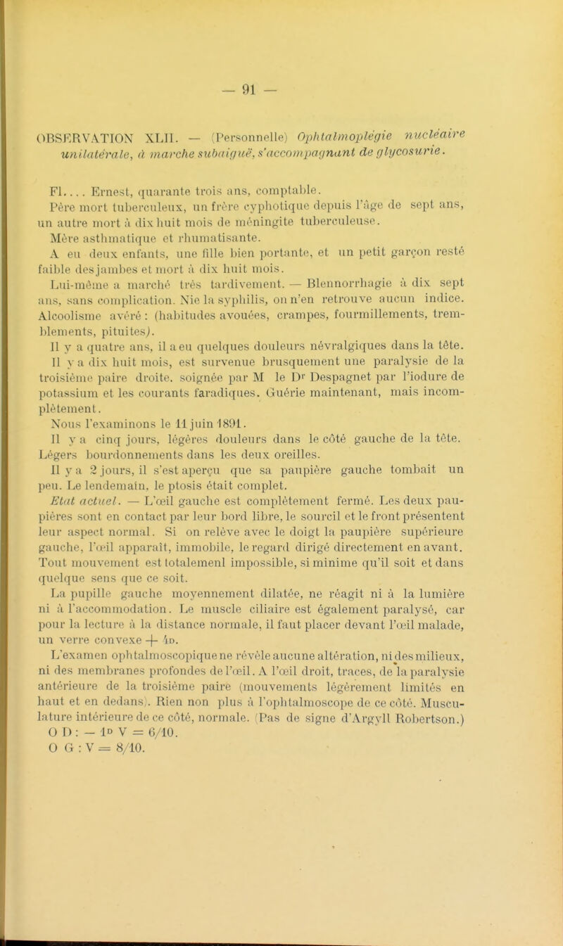OBSERVATION XLII. — (Personnelle) Ophtalmoplégie nucléaire unilatérale, à marche subaigiië, s accompagnant de glycosurie. Fl Ernest, quarante trois ans, comptable. Père mort tuberculeux, un frère cypliotique depuis l'âge de sept ans, un autre mort à dix huit mois de méningite tuberculeuse. Mère asthmatique et rhumatisante. A eu deux enfants, une fille bien portante, et un petit garçon resté faible des jambes et mort à dix huit mois. Lui-môme a marché très tardivement. — Blennorrhagie à dix sept ans, sans complication. Nie la syphilis, on n'en retrouve aucun indice. Alcoolisme avéré : (habitudes avouées, crampes, fourmillements, trem- blements, pituitesj. Il y a quatre ans, il a eu quelques douleurs névralgiques dans la tête. Il y a dix huit mois, est survenue brusquement une paralysie delà troisième paire droite, soignée par M le D'' Despagnet par l'iodure de potassium et les courants faradiques. Guérie maintenant, mais incom- plètement. Nous l'examinons le 11 juin-1891. Il y a cinq jours, légères douleurs dans le côté gauche de la tète. Légers bourdonnements dans les deux oreilles. 11 y a 2 jours, il s'est aperçu que sa paupière gauche tombait un peu. Le lendemain, le ptosis était complet. Etat actuel. — L'œil gauche est complètement fermé. Les deux pau- pières sont en contact par leur bord libre, le sourcil et le front présentent leur aspect normal. Si on relève avec le doigt la paupière supérieure gauche, l'œil apparaît, immobile, le regard dirigé directement en avant. Tout mouvement est lotalemenl impossible, si minime qu'il soit et dans quelque sens que ce soit. La pupille gauche moyennement dilatée, ne réagit ni à la lumière ni à l'accommodation. Le muscle ciliaire est également paralysé, car pour la lecture à la distance normale, il faut placer devant l'œil malade, un verre convexe -j- 4d. L'examen ophtalmoscopique ne révèle aucune altération, ni des milieux, ni des membranes profondes de l'œil. A l'œil droit, traces, de'laparalysie antérieure de la troisième paire (mouvements légèrement limités en haut et en dedans;. Rien non plus à l'ophtalmoscope de ce côté. Muscu- lature intérieure de ce côté, normale. (Pas de signe d'Argvll Robertson.) O D : - ID V = 6/10. 0 G : V = 8/10.