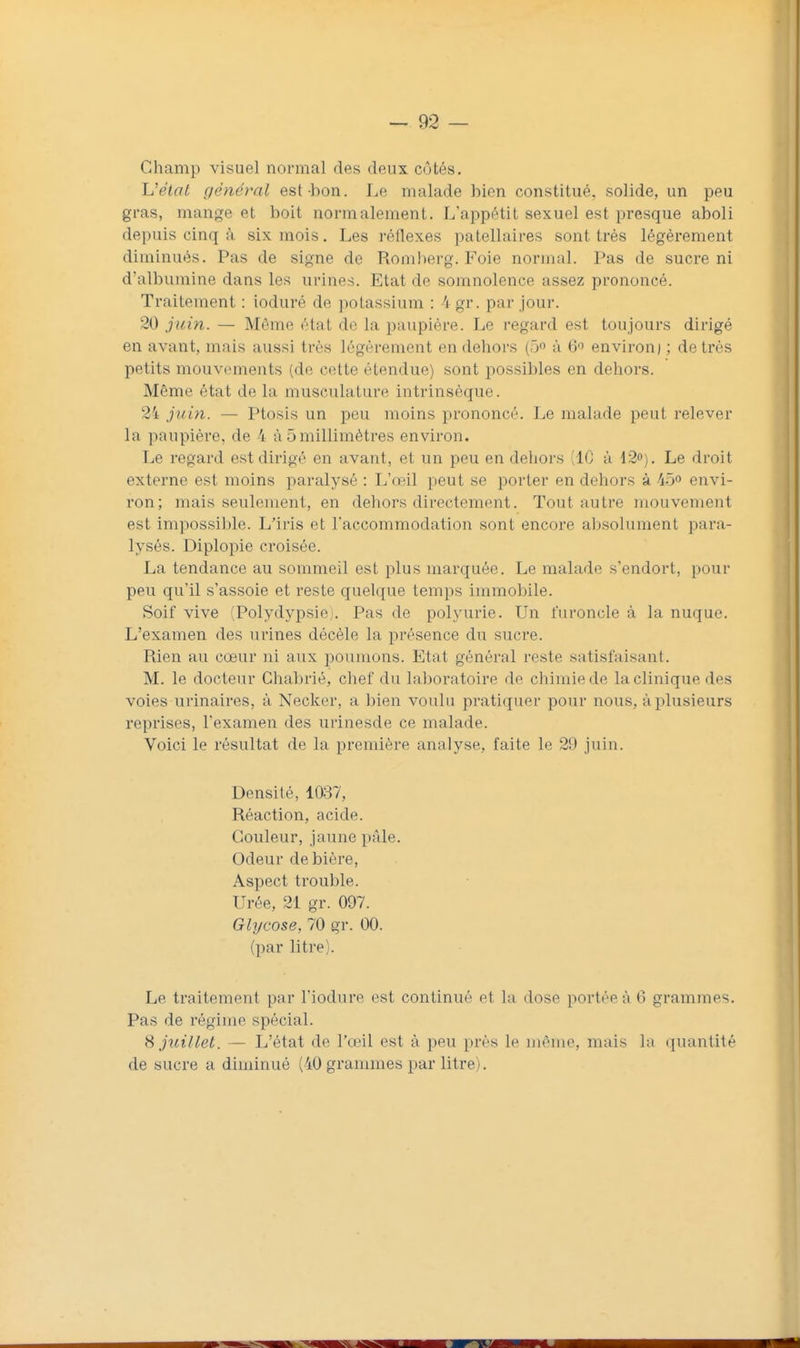 Champ visuel normal des deux côtés. Li'état général est bon. Le malade bien constitué, solide, un peu gras, mange et boit normalement. L'appétit sexuel est presque aboli depuis cinq à six mois. Les réflexes patellaires sont très légèrement diminués. Pas de signe de Romberg. Foie normal. Pas de sucre ni d'albumine dans les urines. Etat de somnolence assez prononcé. Traitement : ioduré de potassium : 4gr. par jour. 20 juin. — Même état de la paupière. Le regard est toujours dirigé en avant, mais aussi très légèrement en dehors (ô à 6 environ / ; de très petits mouvements (de cette étendue) sont possibles en dehors. Même état de la musculature intrinsèque. 24 juin. — Ptosis un peu moins prononcé. Le malade peut relever la paupière, de 4 à 5 millimètres environ. Le regard est dirigé en avant, et un peu en dehors (10 à 12o). Le droit externe est moins paralysé : L'œil peut se porter en dehors à 45° envi- ron; mais seulement, en dehors directement. Tout autre mouvement est impossible. L'iris et l'accommodation sont encore absolument para- lysés. Diplopie croisée. La tendance au sommeil est plus marquée. Le malade s'endort, pour peu qu'il s'assoie et reste quelque temps immobile. Soif vive (Polydypsiej. Pas de polyurie. Un furoncle à la nuque. L'examen des urines décèle la présence du sucre. Rien au cœur ni aux poumons. Etat général reste satisfaisant. M. le docteur Chabrié, chef du laboratoire de chimie de la clinique des voies urinaires, à Necker, a bien voulu pratiquer pour nous, à plusieurs reprises, l'examen des urinesde ce malade. Voici le résultat de la première analyse, faite le 29 juin. Densité, 1037, Réaction, acide. Couleur, jaune pâle. Odeur de bière, Aspect trouble. Urée, 21 gr. 097. Glycose, 70 gr. 00. (par litre). Le traitement par l'iodure est continué et la dose portée à 6 grammes. Pas de régime spécial. S juillet. — L'état de l'œil est à peu près le même, mais la quantité de sucre a diminué (40 grammes par litre).